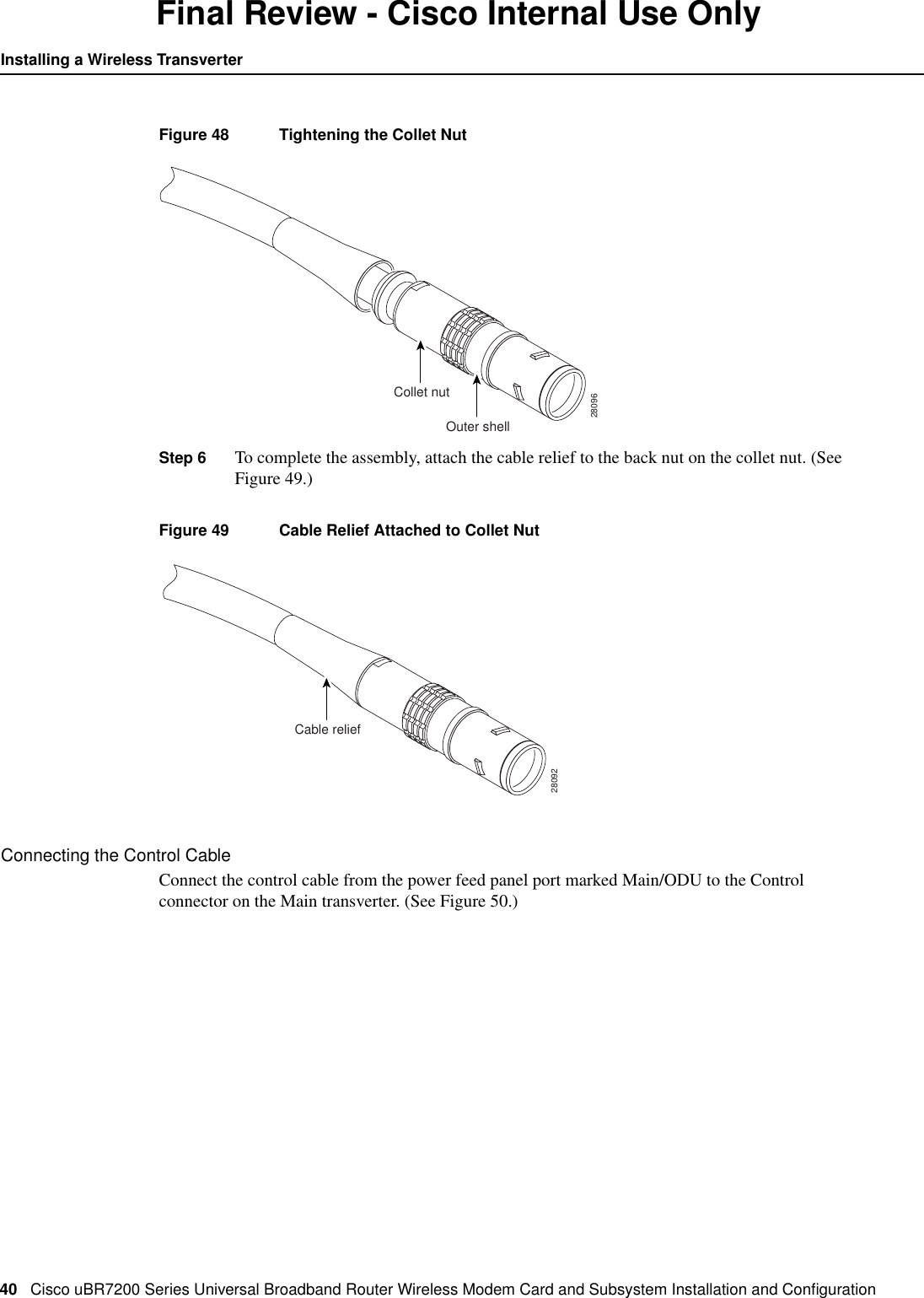 40 Cisco uBR7200 Series Universal Broadband Router Wireless Modem Card and Subsystem Installation and ConﬁgurationInstalling a Wireless TransverterFinal Review - Cisco Internal Use OnlyFigure 48 Tightening the Collet NutStep 6 To complete the assembly, attach the cable relief to the back nut on the collet nut. (SeeFigure 49.)Figure 49 Cable Relief Attached to Collet NutConnecting the Control CableConnect the control cable from the power feed panel port marked Main/ODU to the Controlconnector on the Main transverter. (See Figure 50.)Outer shell28096Collet nutCable relief28092