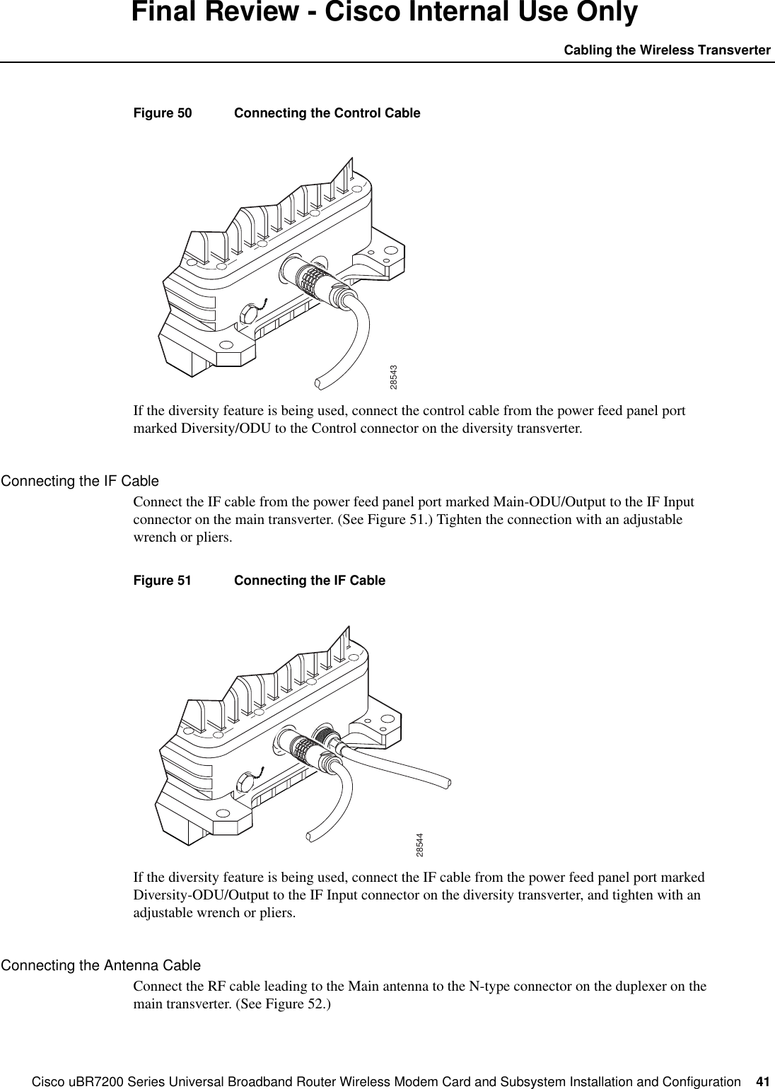 Cisco uBR7200 Series Universal Broadband Router Wireless Modem Card and Subsystem Installation and Configuration  41Cabling the Wireless TransverterFinal Review - Cisco Internal Use OnlyFigure 50 Connecting the Control CableIf the diversity feature is being used, connect the control cable from the power feed panel portmarked Diversity/ODU to the Control connector on the diversity transverter.Connecting the IF CableConnect the IF cable from the power feed panel port marked Main-ODU/Output to the IF Inputconnector on the main transverter. (See Figure 51.) Tighten the connection with an adjustablewrench or pliers.Figure 51 Connecting the IF CableIf the diversity feature is being used, connect the IF cable from the power feed panel port markedDiversity-ODU/Output to the IF Input connector on the diversity transverter, and tighten with anadjustable wrench or pliers.Connecting the Antenna CableConnect the RF cable leading to the Main antenna to the N-type connector on the duplexer on themain transverter. (See Figure 52.)2854328544