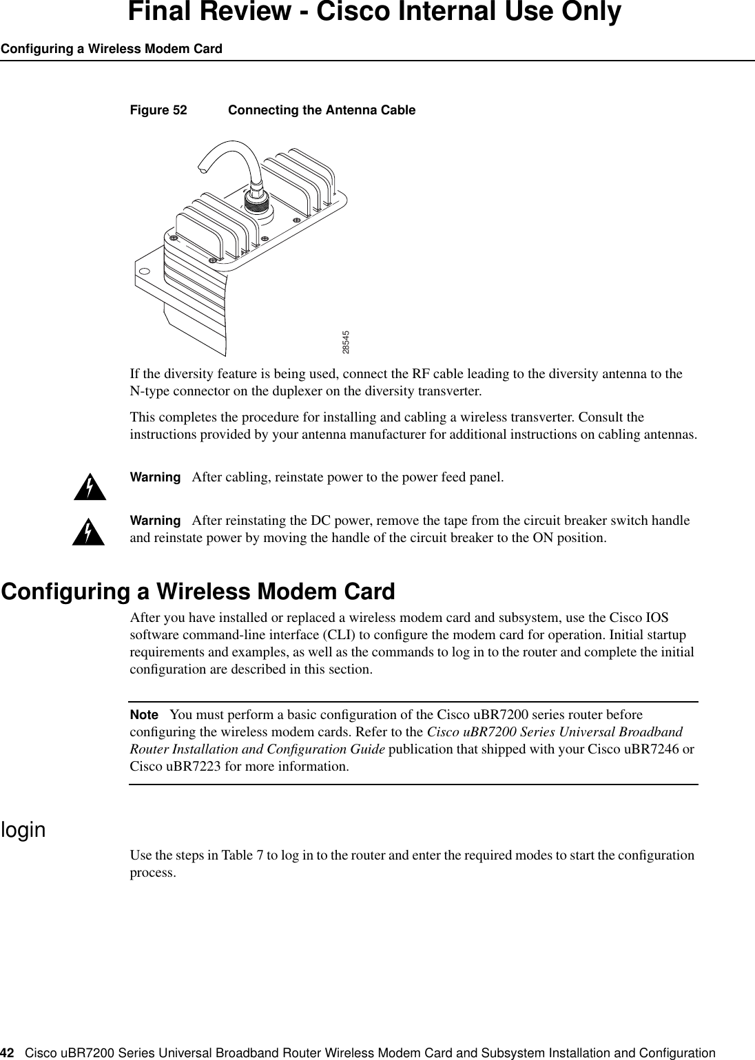 42 Cisco uBR7200 Series Universal Broadband Router Wireless Modem Card and Subsystem Installation and ConﬁgurationConﬁguring a Wireless Modem CardFinal Review - Cisco Internal Use OnlyFigure 52 Connecting the Antenna CableIf the diversity feature is being used, connect the RF cable leading to the diversity antenna to theN-type connector on the duplexer on the diversity transverter.This completes the procedure for installing and cabling a wireless transverter. Consult theinstructions provided by your antenna manufacturer for additional instructions on cabling antennas.Warning After cabling, reinstate power to the power feed panel.Warning After reinstating the DC power, remove the tape from the circuit breaker switch handleand reinstate power by moving the handle of the circuit breaker to the ON position.Conﬁguring a Wireless Modem CardAfter you have installed or replaced a wireless modem card and subsystem, use the Cisco IOSsoftware command-line interface (CLI) to conﬁgure the modem card for operation. Initial startuprequirements and examples, as well as the commands to log in to the router and complete the initialconﬁguration are described in this section.Note You must perform a basic conﬁguration of the Cisco uBR7200 series router beforeconﬁguring the wireless modem cards. Refer to the Cisco uBR7200 Series Universal BroadbandRouter Installation and Conﬁguration Guide publication that shipped with your Cisco uBR7246 orCisco uBR7223 for more information.loginUse the steps in Table 7 to log in to the router and enter the required modes to start the conﬁgurationprocess.28545