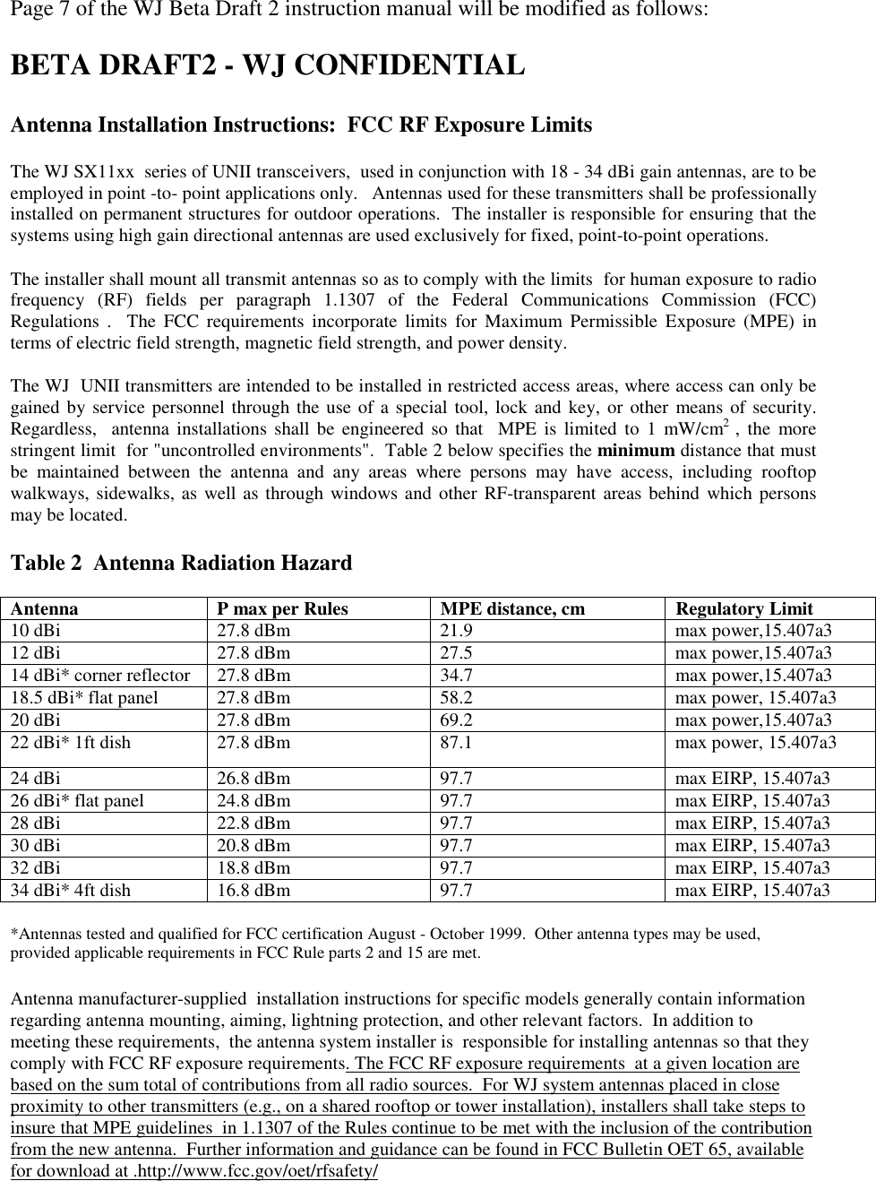 Page 7 of the WJ Beta Draft 2 instruction manual will be modified as follows:BETA DRAFT2 - WJ CONFIDENTIALAntenna Installation Instructions:  FCC RF Exposure LimitsThe WJ SX11xx  series of UNII transceivers,  used in conjunction with 18 - 34 dBi gain antennas, are to beemployed in point -to- point applications only.   Antennas used for these transmitters shall be professionallyinstalled on permanent structures for outdoor operations.  The installer is responsible for ensuring that thesystems using high gain directional antennas are used exclusively for fixed, point-to-point operations.The installer shall mount all transmit antennas so as to comply with the limits  for human exposure to radiofrequency (RF) fields per paragraph 1.1307 of the Federal Communications Commission (FCC)Regulations .  The FCC requirements incorporate limits for Maximum Permissible Exposure (MPE) interms of electric field strength, magnetic field strength, and power density.The WJ  UNII transmitters are intended to be installed in restricted access areas, where access can only begained by service personnel through the use of a special tool, lock and key, or other means of security.Regardless,  antenna installations shall be engineered so that  MPE is limited to 1 mW/cm2  , the morestringent limit  for "uncontrolled environments".  Table 2 below specifies the minimum distance that mustbe maintained between the antenna and any areas where persons may have access, including rooftopwalkways, sidewalks, as well as through windows and other RF-transparent areas behind which personsmay be located.Table 2  Antenna Radiation HazardAntenna P max per Rules MPE distance, cm Regulatory Limit10 dBi 27.8 dBm 21.9 max power,15.407a312 dBi 27.8 dBm 27.5 max power,15.407a314 dBi* corner reflector 27.8 dBm 34.7 max power,15.407a318.5 dBi* flat panel 27.8 dBm 58.2 max power, 15.407a320 dBi 27.8 dBm 69.2 max power,15.407a322 dBi* 1ft dish 27.8 dBm 87.1 max power, 15.407a324 dBi 26.8 dBm 97.7 max EIRP, 15.407a326 dBi* flat panel 24.8 dBm 97.7 max EIRP, 15.407a328 dBi 22.8 dBm 97.7 max EIRP, 15.407a330 dBi 20.8 dBm 97.7 max EIRP, 15.407a332 dBi 18.8 dBm 97.7 max EIRP, 15.407a334 dBi* 4ft dish 16.8 dBm 97.7 max EIRP, 15.407a3*Antennas tested and qualified for FCC certification August - October 1999.  Other antenna types may be used,provided applicable requirements in FCC Rule parts 2 and 15 are met.Antenna manufacturer-supplied  installation instructions for specific models generally contain informationregarding antenna mounting, aiming, lightning protection, and other relevant factors.  In addition tomeeting these requirements,  the antenna system installer is  responsible for installing antennas so that theycomply with FCC RF exposure requirements. The FCC RF exposure requirements  at a given location arebased on the sum total of contributions from all radio sources.  For WJ system antennas placed in closeproximity to other transmitters (e.g., on a shared rooftop or tower installation), installers shall take steps toinsure that MPE guidelines  in 1.1307 of the Rules continue to be met with the inclusion of the contributionfrom the new antenna.  Further information and guidance can be found in FCC Bulletin OET 65, availablefor download at .http://www.fcc.gov/oet/rfsafety/