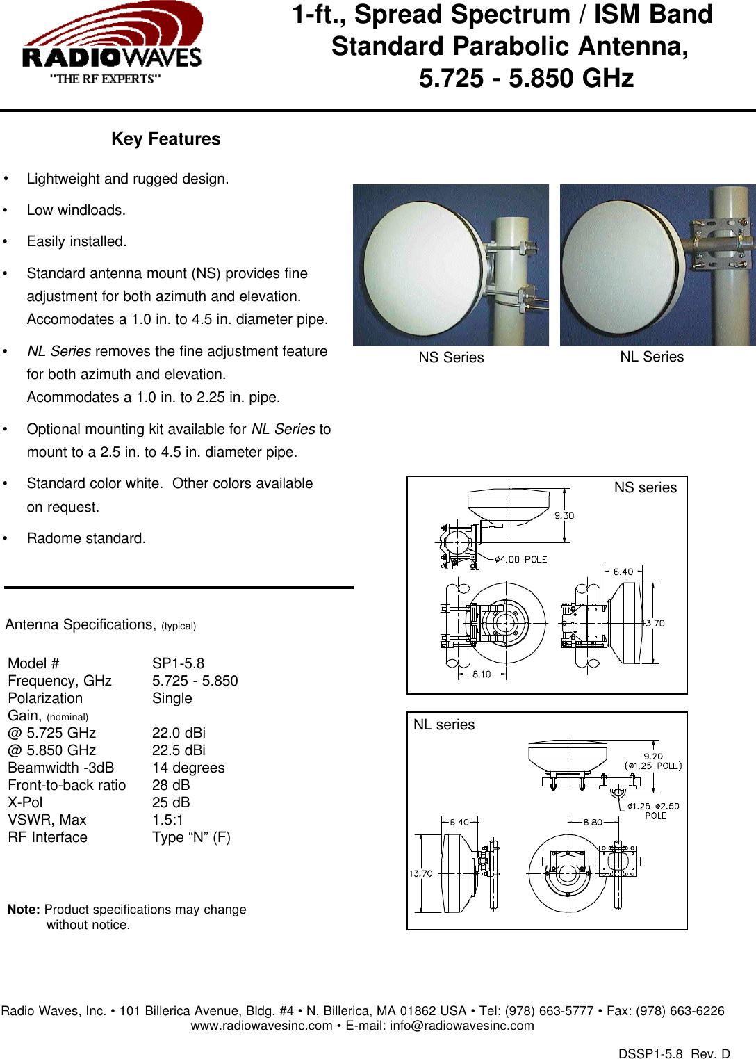 1-ft., Spread Spectrum / ISM Band   Standard Parabolic Antenna, 5.725 - 5.850 GHzAntenna Specifications,(typical)Model #Frequency, GHzPolarizationGain, (nominal)@ 5.725 GHz @ 5.850 GHzBeamwidth -3dBFront-to-back ratioX-PolVSWR, Max  RF InterfaceSP1-5.8  5.725 - 5.850 Single22.0 dBi22.5 dBi 14 degrees28 dB25 dB1.5:1  Type &ldquo;N&rdquo; (F)Note: Product specifications may change without notice.DSSP1-5.8  Rev. DRadio Waves, Inc. &bull; 101 Billerica Avenue, Bldg. #4 &bull; N. Billerica, MA 01862 USA &bull; Tel: (978) 663-5777 &bull; Fax: (978) 663-6226www.radiowavesinc.com &bull; E-mail: info@radiowavesinc.comKey Features&bull;Lightweight and rugged design.&bull;Low windloads.&bull;Easily installed.&bull;Standard antenna mount (NS) provides fineadjustment for both azimuth and elevation.Accomodates a 1.0 in. to 4.5 in. diameter pipe. &bull;NL Seriesremoves the fine adjustment featurefor both azimuth and elevation.Acommodates a 1.0 in. to 2.25 in. pipe.&bull;Optional mounting kit available for NL Seriestomount to a 2.5 in. to 4.5 in. diameter pipe.&bull;Standard color white.  Other colors availableon request.&bull;Radome standard.NS seriesNS SeriesNL SeriesNL series