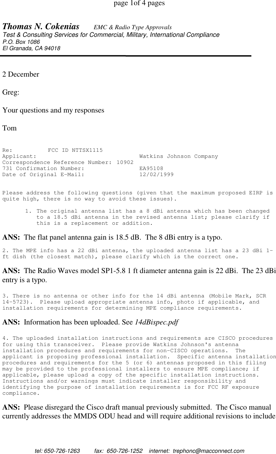 page 1of 4 pagestel: 650-726-1263         fax:  650-726-1252    internet:  trephonc@macconnect.comThomas N. Cokenias EMC &amp; Radio Type ApprovalsTest &amp; Consulting Services for Commercial, Military, International ComplianceP.O. Box 1086El Granada, CA 940182 DecemberGreg:Your questions and my responsesTomRe: FCC ID NTTSX1115Applicant: Watkins Johnson CompanyCorrespondence Reference Number: 10902731 Confirmation Number: EA95108Date of Original E-Mail: 12/02/1999Please address the following questions (given that the maximum proposed EIRP isquite high, there is no way to avoid these issues).1. The original antenna list has a 8 dBi antenna which has been changedto a 18.5 dBi antenna in the revised antenna list; please clarify ifthis is a replacement or addition.ANS:  The flat panel antenna gain is 18.5 dB.  The 8 dBi entry is a typo.2. The MPE info has a 22 dBi antenna, the uploaded antenna list has a 23 dBi 1-ft dish (the closest match), please clarify which is the correct one.ANS:  The Radio Waves model SP1-5.8 1 ft diameter antenna gain is 22 dBi.  The 23 dBientry is a typo.3. There is no antenna or other info for the 14 dBi antenna (Mobile Mark, SCR14-5723). Please upload appropriate antenna info, photo if applicable, andinstallation requirements for determining MPE compliance requirements.ANS:  Information has been uploaded. See 14dBispec.pdf4. The uploaded installation instructions and requirements are CISCO proceduresfor using this transceiver. Please provide Watkins Johnson's antennainstallation procedures and requirements for non-CISCO operations. Theapplicant is proposing professional installation. Specific antenna installationprocedures and requirements for the 5 (or 6) antennas proposed in this filingmay be provided to the professional installers to ensure MPE compliance; ifapplicable, please upload a copy of the specific installation instructions.Instructions and/or warnings must indicate installer responsibility andidentifying the purpose of installation requirements is for FCC RF exposurecompliance.ANS:  Please disregard the Cisco draft manual previously submitted.  The Cisco manualcurrently addresses the MMDS ODU head and will require additional revisions to include