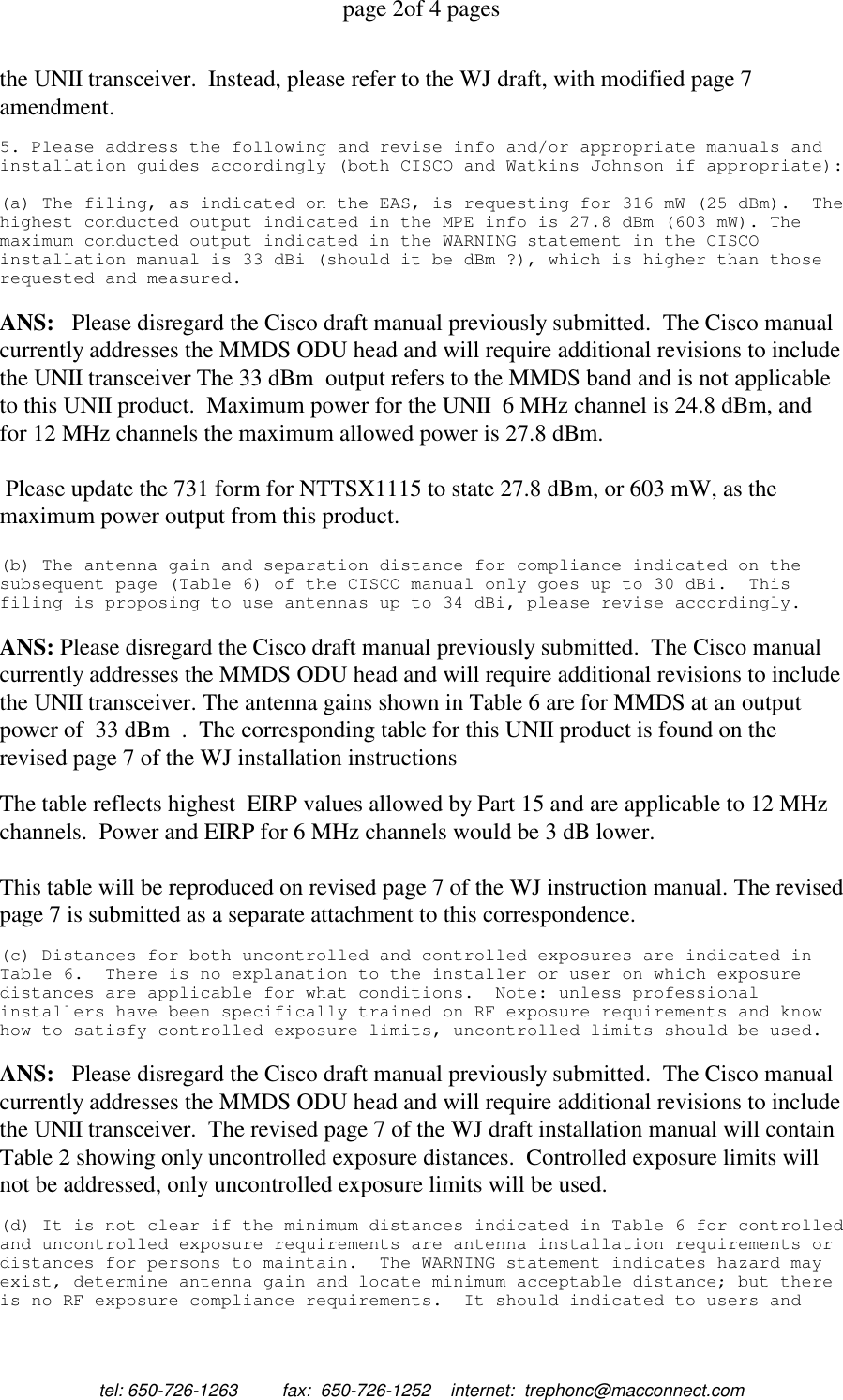 page 2of 4 pagestel: 650-726-1263         fax:  650-726-1252    internet:  trephonc@macconnect.comthe UNII transceiver.  Instead, please refer to the WJ draft, with modified page 7amendment.5. Please address the following and revise info and/or appropriate manuals andinstallation guides accordingly (both CISCO and Watkins Johnson if appropriate):(a) The filing, as indicated on the EAS, is requesting for 316 mW (25 dBm). Thehighest conducted output indicated in the MPE info is 27.8 dBm (603 mW). Themaximum conducted output indicated in the WARNING statement in the CISCOinstallation manual is 33 dBi (should it be dBm ?), which is higher than thoserequested and measured.ANS:   Please disregard the Cisco draft manual previously submitted.  The Cisco manualcurrently addresses the MMDS ODU head and will require additional revisions to includethe UNII transceiver The 33 dBm  output refers to the MMDS band and is not applicableto this UNII product.  Maximum power for the UNII  6 MHz channel is 24.8 dBm, andfor 12 MHz channels the maximum allowed power is 27.8 dBm. Please update the 731 form for NTTSX1115 to state 27.8 dBm, or 603 mW, as themaximum power output from this product.(b) The antenna gain and separation distance for compliance indicated on thesubsequent page (Table 6) of the CISCO manual only goes up to 30 dBi. Thisfiling is proposing to use antennas up to 34 dBi, please revise accordingly.ANS: Please disregard the Cisco draft manual previously submitted.  The Cisco manualcurrently addresses the MMDS ODU head and will require additional revisions to includethe UNII transceiver. The antenna gains shown in Table 6 are for MMDS at an outputpower of  33 dBm  .  The corresponding table for this UNII product is found on therevised page 7 of the WJ installation instructionsThe table reflects highest  EIRP values allowed by Part 15 and are applicable to 12 MHzchannels.  Power and EIRP for 6 MHz channels would be 3 dB lower.This table will be reproduced on revised page 7 of the WJ instruction manual. The revisedpage 7 is submitted as a separate attachment to this correspondence.(c) Distances for both uncontrolled and controlled exposures are indicated inTable 6. There is no explanation to the installer or user on which exposuredistances are applicable for what conditions. Note: unless professionalinstallers have been specifically trained on RF exposure requirements and knowhow to satisfy controlled exposure limits, uncontrolled limits should be used.ANS:   Please disregard the Cisco draft manual previously submitted.  The Cisco manualcurrently addresses the MMDS ODU head and will require additional revisions to includethe UNII transceiver.  The revised page 7 of the WJ draft installation manual will containTable 2 showing only uncontrolled exposure distances.  Controlled exposure limits willnot be addressed, only uncontrolled exposure limits will be used.(d) It is not clear if the minimum distances indicated in Table 6 for controlledand uncontrolled exposure requirements are antenna installation requirements ordistances for persons to maintain. The WARNING statement indicates hazard mayexist, determine antenna gain and locate minimum acceptable distance; but thereis no RF exposure compliance requirements. It should indicated to users and