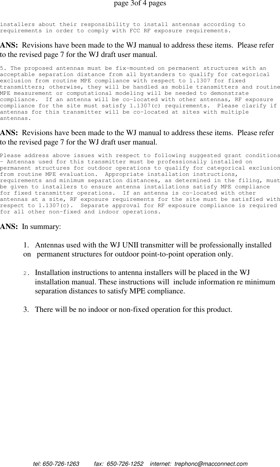 page 3of 4 pagestel: 650-726-1263         fax:  650-726-1252    internet:  trephonc@macconnect.cominstallers about their responsibility to install antennas according torequirements in order to comply with FCC RF exposure requirements.ANS:  Revisions have been made to the WJ manual to address these items.  Please referto the revised page 7 for the WJ draft user manual.5. The proposed antennas must be fix-mounted on permanent structures with anacceptable separation distance from all bystanders to qualify for categoricalexclusion from routine MPE compliance with respect to 1.1307 for fixedtransmitters; otherwise, they will be handled as mobile transmitters and routineMPE measurement or computational modeling will be needed to demonstratecompliance. If an antenna will be co-located with other antennas, RF exposurecompliance for the site must satisfy 1.1307(c) requirements. Please clarify ifantennas for this transmitter will be co-located at sites with multipleantennas.ANS:  Revisions have been made to the WJ manual to address these items.  Please referto the revised page 7 for the WJ draft user manual.Please address above issues with respect to following suggested grant conditions- Antennas used for this transmitter must be professionally installed onpermanent structures for outdoor operations to qualify for categorical exclusionfrom routine MPE evaluation. Appropriate installation instructions,requirements and minimum separation distances, as determined in the filing, mustbe given to installers to ensure antenna installations satisfy MPE compliancefor fixed transmitter operations. If an antenna is co-located with otherantennas at a site, RF exposure requirements for the site must be satisfied withrespect to 1.1307(c). Separate approval for RF exposure compliance is requiredfor all other non-fixed and indoor operations.ANS:  In summary:1.   Antennas used with the WJ UNII transmitter will be professionally installedon   permanent structures for outdoor point-to-point operation only.2. Installation instructions to antenna installers will be placed in the WJinstallation manual. These instructions will  include information re minimumseparation distances to satisfy MPE compliance.3.   There will be no indoor or non-fixed operation for this product.