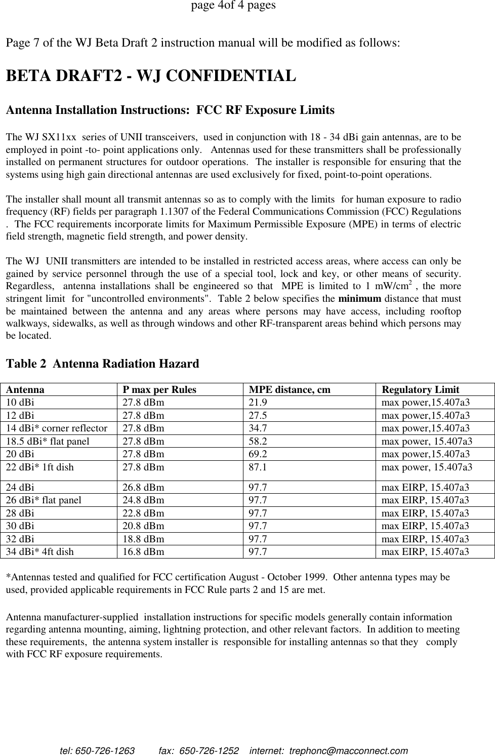 page 4of 4 pagestel: 650-726-1263         fax:  650-726-1252    internet:  trephonc@macconnect.comPage 7 of the WJ Beta Draft 2 instruction manual will be modified as follows:BETA DRAFT2 - WJ CONFIDENTIALAntenna Installation Instructions:  FCC RF Exposure LimitsThe WJ SX11xx  series of UNII transceivers,  used in conjunction with 18 - 34 dBi gain antennas, are to beemployed in point -to- point applications only.   Antennas used for these transmitters shall be professionallyinstalled on permanent structures for outdoor operations.  The installer is responsible for ensuring that thesystems using high gain directional antennas are used exclusively for fixed, point-to-point operations.The installer shall mount all transmit antennas so as to comply with the limits  for human exposure to radiofrequency (RF) fields per paragraph 1.1307 of the Federal Communications Commission (FCC) Regulations.  The FCC requirements incorporate limits for Maximum Permissible Exposure (MPE) in terms of electricfield strength, magnetic field strength, and power density.The WJ  UNII transmitters are intended to be installed in restricted access areas, where access can only begained by service personnel through the use of a special tool, lock and key, or other means of security.Regardless,  antenna installations shall be engineered so that  MPE is limited to 1 mW/cm2  , the morestringent limit  for "uncontrolled environments".  Table 2 below specifies the minimum distance that mustbe maintained between the antenna and any areas where persons may have access, including rooftopwalkways, sidewalks, as well as through windows and other RF-transparent areas behind which persons maybe located.Table 2  Antenna Radiation HazardAntenna P max per Rules MPE distance, cm Regulatory Limit10 dBi 27.8 dBm 21.9 max power,15.407a312 dBi 27.8 dBm 27.5 max power,15.407a314 dBi* corner reflector 27.8 dBm 34.7 max power,15.407a318.5 dBi* flat panel 27.8 dBm 58.2 max power, 15.407a320 dBi 27.8 dBm 69.2 max power,15.407a322 dBi* 1ft dish 27.8 dBm 87.1 max power, 15.407a324 dBi 26.8 dBm 97.7 max EIRP, 15.407a326 dBi* flat panel 24.8 dBm 97.7 max EIRP, 15.407a328 dBi 22.8 dBm 97.7 max EIRP, 15.407a330 dBi 20.8 dBm 97.7 max EIRP, 15.407a332 dBi 18.8 dBm 97.7 max EIRP, 15.407a334 dBi* 4ft dish 16.8 dBm 97.7 max EIRP, 15.407a3*Antennas tested and qualified for FCC certification August - October 1999.  Other antenna types may beused, provided applicable requirements in FCC Rule parts 2 and 15 are met.Antenna manufacturer-supplied  installation instructions for specific models generally contain informationregarding antenna mounting, aiming, lightning protection, and other relevant factors.  In addition to meetingthese requirements,  the antenna system installer is  responsible for installing antennas so that they   complywith FCC RF exposure requirements.