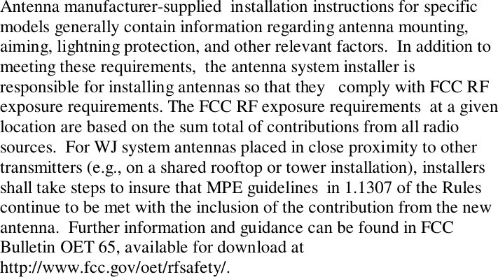 Antenna manufacturer-supplied  installation instructions for specificmodels generally contain information regarding antenna mounting,aiming, lightning protection, and other relevant factors.  In addition tomeeting these requirements,  the antenna system installer isresponsible for installing antennas so that they   comply with FCC RFexposure requirements. The FCC RF exposure requirements  at a givenlocation are based on the sum total of contributions from all radiosources.  For WJ system antennas placed in close proximity to othertransmitters (e.g., on a shared rooftop or tower installation), installersshall take steps to insure that MPE guidelines  in 1.1307 of the Rulescontinue to be met with the inclusion of the contribution from the newantenna.  Further information and guidance can be found in FCCBulletin OET 65, available for download athttp://www.fcc.gov/oet/rfsafety/.