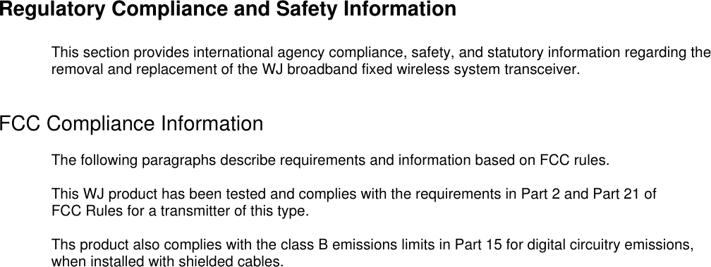 Regulatory Compliance and Safety InformationThis section provides international agency compliance, safety, and statutory information regarding theremoval and replacement of the WJ broadband fixed wireless system transceiver.FCC Compliance InformationThe following paragraphs describe requirements and information based on FCC rules.This WJ product has been tested and complies with the requirements in Part 2 and Part 21 ofFCC Rules for a transmitter of this type.Ths product also complies with the class B emissions limits in Part 15 for digital circuitry emissions,when installed with shielded cables.