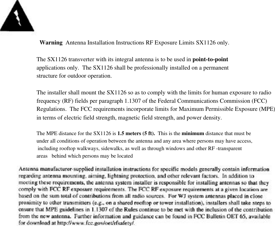   Warning  Antenna Installation Instructions RF Exposure Limits SX1126 only.The SX1126 transverter with its integral antenna is to be used in point-to-pointapplications only.  The SX1126 shall be professionally installed on a permanentstructure for outdoor operation.The installer shall mount the SX1126 so as to comply with the limits for human exposure to radiofrequency (RF) fields per paragraph 1.1307 of the Federal Communications Commission (FCC)Regulations.  The FCC requirements incorporate limits for Maximum Permissible Exposure (MPE)      in terms of electric field strength, magnetic field strength, and power density.The MPE distance for the SX1126 is 1.5 meters (5 ft).  This is the minimum distance that must beunder all conditions of operation between the antenna and any area where persons may have access,including rooftop walkways, sidewalks, as well as through windows and other RF -transparentareas   behind which persons may be located