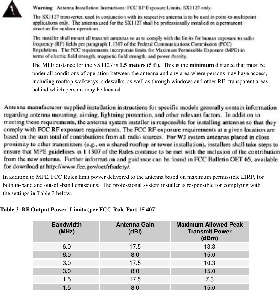      The MPE distance for the SX1127 is 1.5 meters (5 ft).  This is the minimum distance that must be      under all conditions of operation between the antenna and any area where persons may have access,      including rooftop walkways, sidewalks, as well as through windows and other RF -transparent areas                      behind which persons may be located.  In addition to MPE, FCC Rules limit power delivered to the antenna based on maximum permissible EIRP, for  both in-band and out-of -band emissions.  The professional system installer is responsible for complying with  the settings in Table 3 below.Table 3  RF Output Power  Limits (per FCC Rule Part 15.407)Bandwidth(MHz) Antenna Gain(dBi) Maximum Allowed PeakTransmit Power(dBm)6.0 17.5 13.36.0 8.0 15.03.0 17.5 10.33.0 8.0 15.01.5 17.5 7.31.5 8.0 15.0