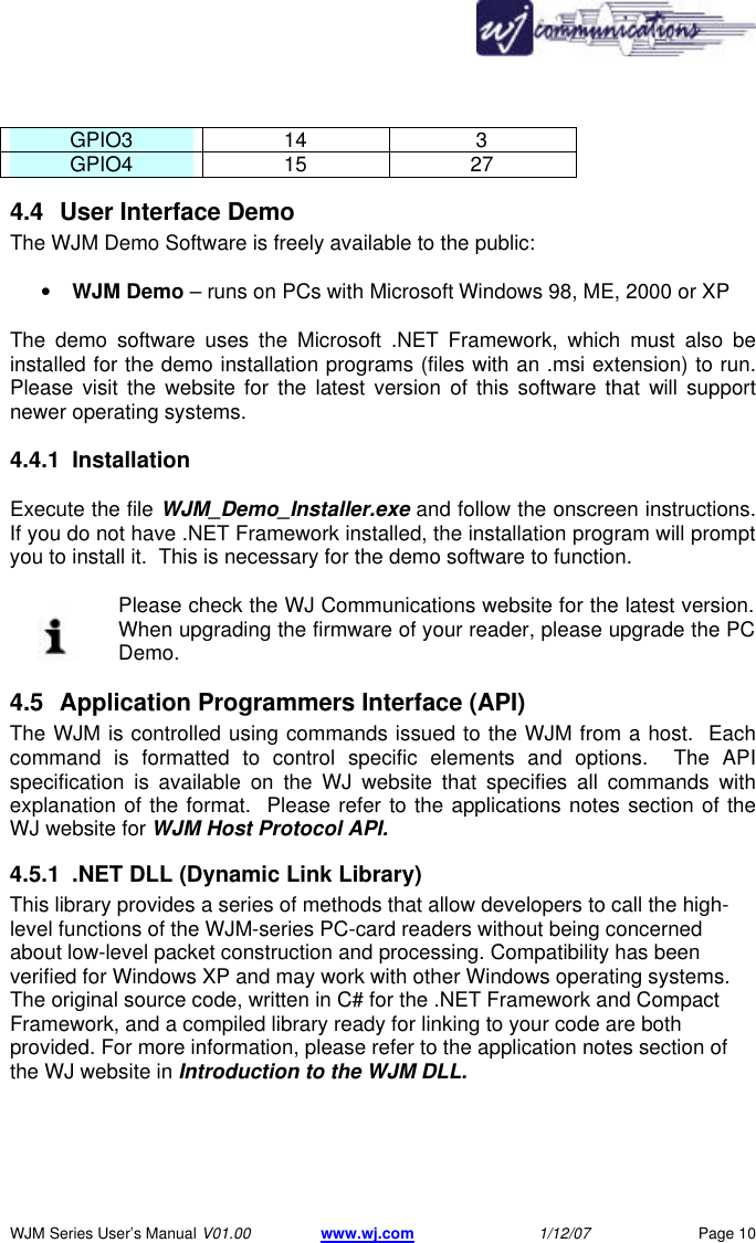       WJM Series User&rsquo;s Manual V01.00 www.wj.com 1/12/07 Page 10 GPIO3 14 3 GPIO4 15 27 4.4 User Interface Demo The WJM Demo Software is freely available to the public:  &bull; WJM Demo &ndash; runs on PCs with Microsoft Windows 98, ME, 2000 or XP  The demo software uses the Microsoft .NET Framework, which must also be installed for the demo installation programs (files with an .msi extension) to run.  Please visit the website for the latest version of this software that will support newer operating systems. 4.4.1 Installation  Execute the file WJM_Demo_Installer.exe and follow the onscreen instructions.  If you do not have .NET Framework installed, the installation program will prompt you to install it.  This is necessary for the demo software to function.  Please check the WJ Communications website for the latest version.  When upgrading the firmware of your reader, please upgrade the PC Demo. 4.5 Application Programmers Interface (API) The WJM is controlled using commands issued to the WJM from a host.  Each command is formatted to control specific elements and options.  The API specification is available on the WJ website that specifies all commands with explanation of the format.  Please refer to the applications notes section of the WJ website for WJM Host Protocol API.  4.5.1 .NET DLL (Dynamic Link Library) This library provides a series of methods that allow developers to call the high-level functions of the WJM-series PC-card readers without being concerned about low-level packet construction and processing. Compatibility has been verified for Windows XP and may work with other Windows operating systems. The original source code, written in C# for the .NET Framework and Compact Framework, and a compiled library ready for linking to your code are both provided. For more information, please refer to the application notes section of the WJ website in Introduction to the WJM DLL.  