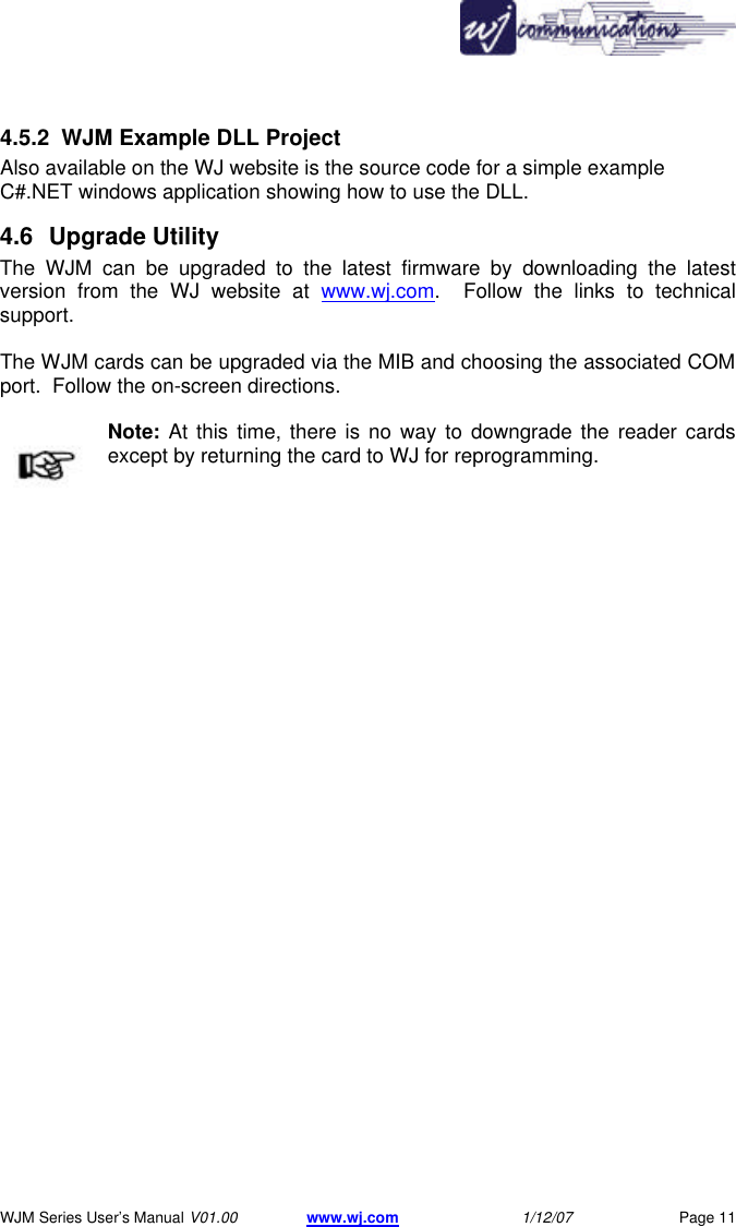       WJM Series User&rsquo;s Manual V01.00 www.wj.com 1/12/07 Page 11 4.5.2 WJM Example DLL Project Also available on the WJ website is the source code for a simple example C#.NET windows application showing how to use the DLL. 4.6 Upgrade Utility The WJM can be upgraded to the latest firmware by downloading the latest version from the WJ website at www.wj.com.  Follow the links to technical support.  The WJM cards can be upgraded via the MIB and choosing the associated COM port.  Follow the on-screen directions.  Note: At this time, there is no way to downgrade the reader cards except by returning the card to WJ for reprogramming. 