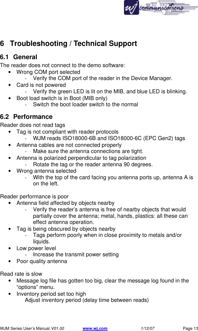       WJM Series User&rsquo;s Manual V01.00 www.wj.com 1/12/07 Page 13 6 Troubleshooting / Technical Support  6.1 General The reader does not connect to the demo software: &bull; Wrong COM port selected - Verify the COM port of the reader in the Device Manager. &bull; Card is not powered - Verify the green LED is lit on the MIB, and blue LED is blinking. &bull; Boot load switch is in Boot (MIB only) - Switch the boot loader switch to the normal 6.2 Performance Reader does not read tags &bull; Tag is not compliant with reader protocols - WJM reads ISO18000-6B and ISO18000-6C (EPC Gen2) tags &bull; Antenna cables are not connected properly - Make sure the antenna connections are tight. &bull; Antenna is polarized perpendicular to tag polarization - Rotate the tag or the reader antenna 90 degrees. &bull; Wrong antenna selected - With the top of the card facing you antenna ports up, antenna A is on the left.  Reader performance is poor &bull; Antenna field affected by objects nearby - Verify the reader&rsquo;s antenna is free of nearby objects that would partially cover the antenna; metal, hands, plastics: all these can effect antenna operation. &bull; Tag is being obscured by objects nearby - Tags perform poorly when in close proximity to metals and/or liquids. &bull; Low power level - Increase the transmit power setting &bull; Poor quality antenna  Read rate is slow &bull; Message log file has gotten too big, clear the message log found in the &ldquo;options&rdquo; menu. &bull; Inventory period set too high Adjust inventory period (delay time between reads)      