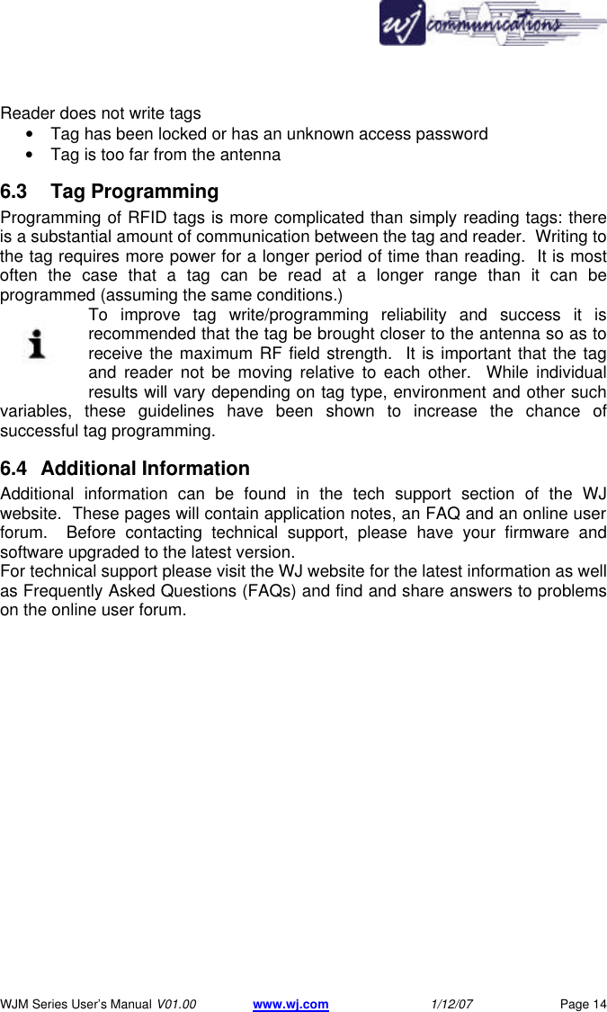       WJM Series User&rsquo;s Manual V01.00 www.wj.com 1/12/07 Page 14 Reader does not write tags &bull; Tag has been locked or has an unknown access password &bull; Tag is too far from the antenna 6.3    Tag Programming Programming of RFID tags is more complicated than simply reading tags: there is a substantial amount of communication between the tag and reader.  Writing to the tag requires more power for a longer period of time than reading.  It is most often the case that a tag can be read at a longer range than it can be programmed (assuming the same conditions.) To improve tag write/programming reliability and success it is recommended that the tag be brought closer to the antenna so as to receive the maximum RF field strength.  It is important that the tag and reader not be moving relative to each other.  While individual results will vary depending on tag type, environment and other such variables, these guidelines have been shown to increase the chance of successful tag programming. 6.4 Additional Information Additional information can be found in the tech support section of the WJ website.  These pages will contain application notes, an FAQ and an online user forum.  Before contacting technical support, please have your firmware and software upgraded to the latest version. For technical support please visit the WJ website for the latest information as well as Frequently Asked Questions (FAQs) and find and share answers to problems on the online user forum. 