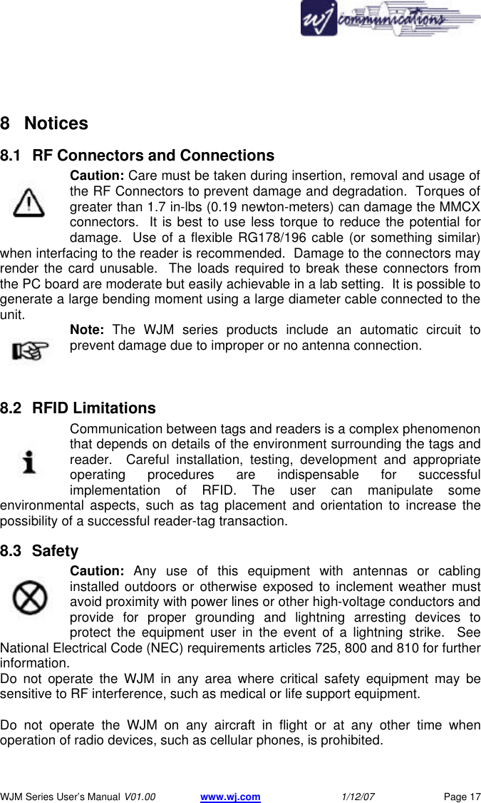      WJM Series User&rsquo;s Manual V01.00 www.wj.com 1/12/07 Page 17  8 Notices  8.1 RF Connectors and Connections Caution: Care must be taken during insertion, removal and usage of the RF Connectors to prevent damage and degradation.  Torques of greater than 1.7 in-lbs (0.19 newton-meters) can damage the MMCX connectors.  It is best to use less torque to reduce the potential for damage.  Use of a flexible RG178/196 cable (or something similar) when interfacing to the reader is recommended.  Damage to the connectors may render the card unusable.  The loads required to break these connectors from the PC board are moderate but easily achievable in a lab setting.  It is possible to generate a large bending moment using a large diameter cable connected to the unit.  Note: The WJM series products include an automatic circuit to prevent damage due to improper or no antenna connection.  8.2 RFID Limitations Communication between tags and readers is a complex phenomenon that depends on details of the environment surrounding the tags and reader.  Careful installation, testing, development and appropriate operating procedures are indispensable for successful implementation of RFID. The user can manipulate some environmental aspects, such as tag placement and orientation to increase the possibility of a successful reader-tag transaction. 8.3 Safety  Caution: Any use of this equipment with antennas or cabling installed outdoors or otherwise exposed to inclement weather must avoid proximity with power lines or other high-voltage conductors and provide for proper grounding and lightning arresting devices to protect the equipment user in the event of a lightning strike.  See National Electrical Code (NEC) requirements articles 725, 800 and 810 for further information.  Do not operate the WJM in any area where critical safety equipment may be sensitive to RF interference, such as medical or life support equipment.   Do not operate the WJM on any aircraft in flight or at any other time when operation of radio devices, such as cellular phones, is prohibited.   