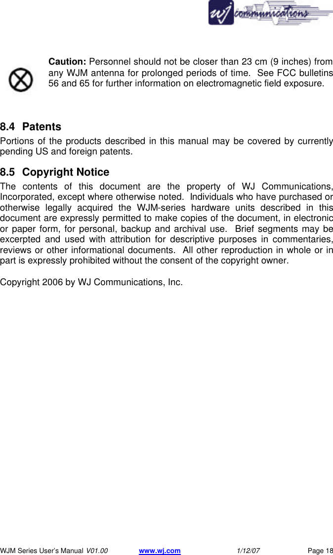       WJM Series User&rsquo;s Manual V01.00 www.wj.com 1/12/07 Page 18 Caution: Personnel should not be closer than 23 cm (9 inches) from any WJM antenna for prolonged periods of time.  See FCC bulletins 56 and 65 for further information on electromagnetic field exposure.   8.4 Patents  Portions of the products described in this manual may be covered by currently pending US and foreign patents.   8.5 Copyright Notice  The contents of this document are the property of WJ Communications, Incorporated, except where otherwise noted.  Individuals who have purchased or otherwise legally acquired the WJM-series hardware units described in this document are expressly permitted to make copies of the document, in electronic or paper form, for personal, backup and archival use.  Brief segments may be excerpted and used with attribution for descriptive purposes in commentaries, reviews or other informational documents.  All other reproduction in whole or in part is expressly prohibited without the consent of the copyright owner.   Copyright 2006 by WJ Communications, Inc.   