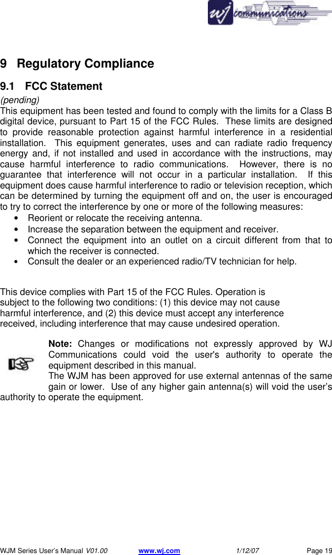       WJM Series User&rsquo;s Manual V01.00 www.wj.com 1/12/07 Page 19 9 Regulatory Compliance  9.1  FCC Statement (pending) This equipment has been tested and found to comply with the limits for a Class B digital device, pursuant to Part 15 of the FCC Rules.  These limits are designed to provide reasonable protection against harmful interference in a residential installation.  This equipment generates, uses and can radiate radio frequency energy and, if not installed and used in accordance with the instructions, may cause harmful interference to radio communications.  However, there is no guarantee that interference will not occur in a particular installation.  If this equipment does cause harmful interference to radio or television reception, which can be determined by turning the equipment off and on, the user is encouraged to try to correct the interference by one or more of the following measures:  &bull; Reorient or relocate the receiving antenna.   &bull; Increase the separation between the equipment and receiver.   &bull; Connect the equipment into an outlet on a circuit different from that to which the receiver is connected.   &bull; Consult the dealer or an experienced radio/TV technician for help.     This device complies with Part 15 of the FCC Rules. Operation is subject to the following two conditions: (1) this device may not cause harmful interference, and (2) this device must accept any interference received, including interference that may cause undesired operation.  Note: Changes or modifications not expressly approved by WJ Communications could void the user's authority to operate the equipment described in this manual.   The WJM has been approved for use external antennas of the same gain or lower.  Use of any higher gain antenna(s) will void the user&rsquo;s authority to operate the equipment.    