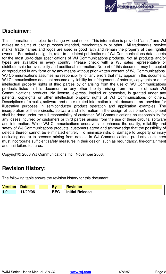       WJM Series User&rsquo;s Manual V01.00 www.wj.com 1/12/07 Page 2 Disclaimer:  This information is subject to change without notice. This information is provided &ldquo;as is,&rdquo; and WJ makes no claims of it for purposes intended, merchantability or other.  All trademarks, service marks, trade names and logos are used in good faith and remain the property of their rightful owners.  For actual design-in, refer to the latest publications of WJ Communications data sheets for the most up-to-date specifications of WJ Communications products. Not all products and/or types are available in every country. Please check with a WJ sales representative or distributorship for availability and additional information. No part of this document may be copied or reproduced in any form or by any means without prior written consent of WJ Communications. WJ Communications assumes no responsibility for any errors that may appear in this document. WJ Communications does not assume any liability for infringement of patents, copyrights or other intellectual property rights of third parties by or arising from the use of WJ Communications products listed in this document or any other liability arising from the use of such WJ Communications products. No license, express, implied or otherwise, is granted under any patents, copyrights or other intellectual property rights of WJ Communications or others. Descriptions of circuits, software and other related information in this document are provided for illustrative purposes in semiconductor product operation and application examples. The incorporation of these circuits, software and information in the design of customer's equipment shall be done under the full responsibility of customer. WJ Communications no responsibility for any losses incurred by customers or third parties arising from the use of these circuits, software and information. While WJ Communications endeavors to enhance the quality, reliability and safety of WJ Communications products, customers agree and acknowledge that the possibility of defects thereof cannot be eliminated entirely. To minimize risks of damage to property or injury (including death) to persons arising from defects in WJ Communications products, customers must incorporate sufficient safety measures in their design, such as redundancy, fire-containment and anti-failure features.   Copyright&copy; 2006 WJ Communications Inc.  November 2006.     Revision History:  The following table shows the revision history for this document.  Version Date    By Revision 1.0 11/29/06  BEC Initial Release 
