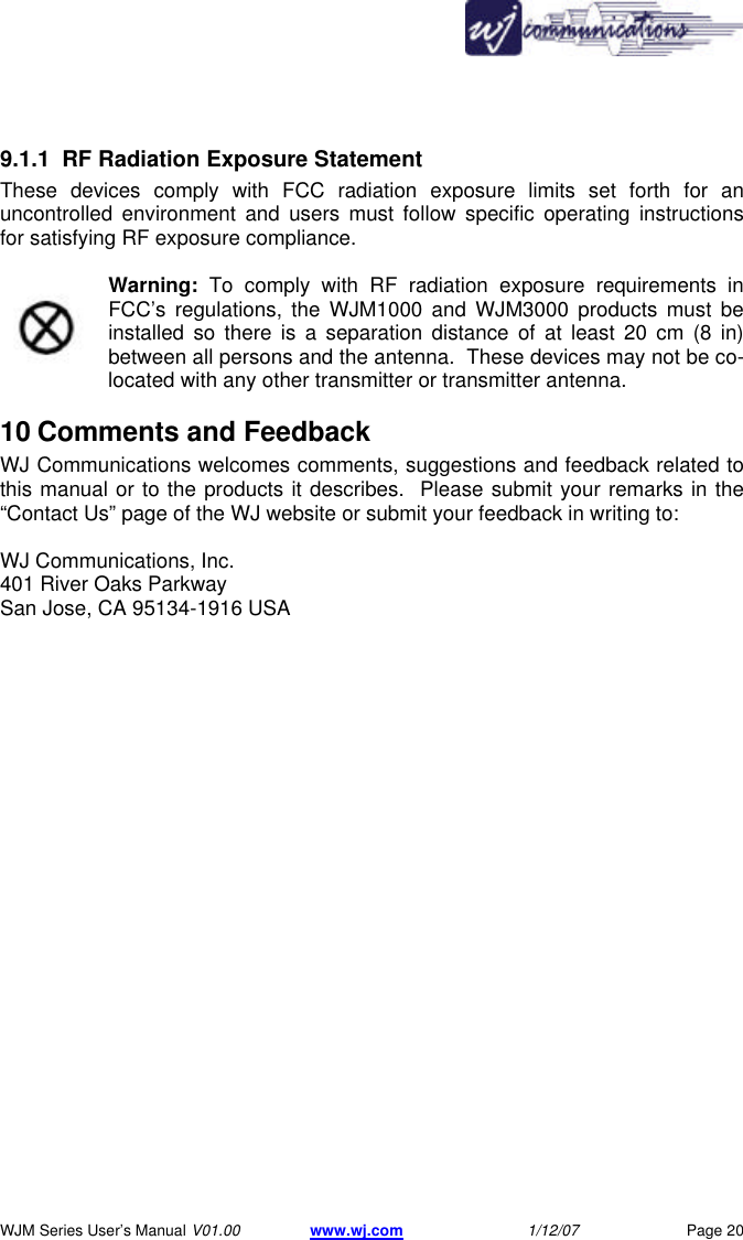       WJM Series User&rsquo;s Manual V01.00 www.wj.com 1/12/07 Page 20 9.1.1 RF Radiation Exposure Statement  These devices comply with FCC radiation exposure limits set forth for an uncontrolled environment and users must follow specific operating instructions for satisfying RF exposure compliance.   Warning: To comply with RF radiation exposure requirements in FCC&rsquo;s regulations, the WJM1000 and WJM3000 products must be installed so there is a separation distance of at least 20 cm (8 in) between all persons and the antenna.  These devices may not be co-located with any other transmitter or transmitter antenna.   10 Comments and Feedback  WJ Communications welcomes comments, suggestions and feedback related to this manual or to the products it describes.  Please submit your remarks in the &ldquo;Contact Us&rdquo; page of the WJ website or submit your feedback in writing to:  WJ Communications, Inc. 401 River Oaks Parkway  San Jose, CA 95134-1916 USA  