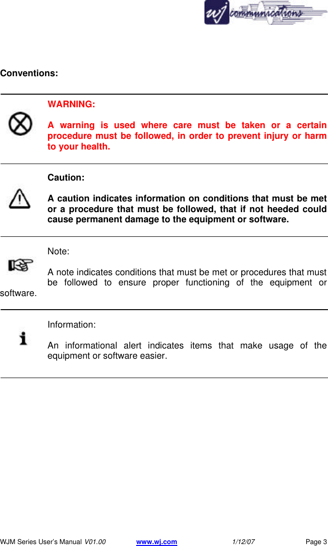       WJM Series User&rsquo;s Manual V01.00 www.wj.com 1/12/07 Page 3  Conventions:   WARNING:  A warning is used where care must be taken or a certain procedure must be followed, in order to prevent injury or harm to your health.   Caution:  A caution indicates information on conditions that must be met or a procedure that must be followed, that if not heeded could cause permanent damage to the equipment or software.   Note:  A note indicates conditions that must be met or procedures that must be followed to ensure proper functioning of the equipment or software.   Information:  An informational alert indicates items that make usage of the equipment or software easier. 