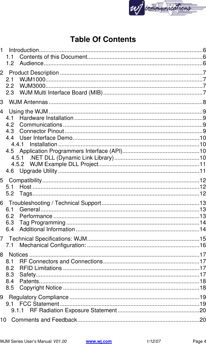       WJM Series User&rsquo;s Manual V01.00 www.wj.com 1/12/07 Page 4 Table Of Contents 1 Introduction......................................................................................................6 1.1 Contents of this Document........................................................................6 1.2 Audience...................................................................................................6 2 Product Description .........................................................................................7 2.1 WJM1000..................................................................................................7 2.2 WJM3000..................................................................................................7 2.3 WJM Multi Interface Board (MIB)..............................................................7 3 WJM Antennas................................................................................................8 4 Using the WJM................................................................................................9 4.1 Hardware Installation................................................................................9 4.2 Communications.......................................................................................9 4.3 Connector Pinout......................................................................................9 4.4 User Interface Demo...............................................................................10 4.4.1 Installation ........................................................................................10 4.5 Application Programmers Interface (API)................................................10 4.5.1 .NET DLL (Dynamic Link Library).....................................................10 4.5.2 WJM Example DLL Project...............................................................11 4.6 Upgrade Utility ........................................................................................11 5 Compatibility..................................................................................................12 5.1 Host ........................................................................................................12 5.2 Tags........................................................................................................12 6 Troubleshooting / Technical Support.............................................................13 6.1 General...................................................................................................13 6.2 Performance ...........................................................................................13 6.3 Tag Programming...................................................................................14 6.4 Additional Information .............................................................................14 7 Technical Specifications: WJM......................................................................15 7.1 Mechanical Configuration: ......................................................................16 8 Notices ..........................................................................................................17 8.1 RF Connectors and Connections............................................................17 8.2 RFID Limitations .....................................................................................17 8.3 Safety......................................................................................................17 8.4 Patents....................................................................................................18 8.5 Copyright Notice .....................................................................................18 9 Regulatory Compliance .................................................................................19 9.1 FCC Statement.......................................................................................19 9.1.1 RF Radiation Exposure Statement...................................................20 10 Comments and Feedback............................................................................20 