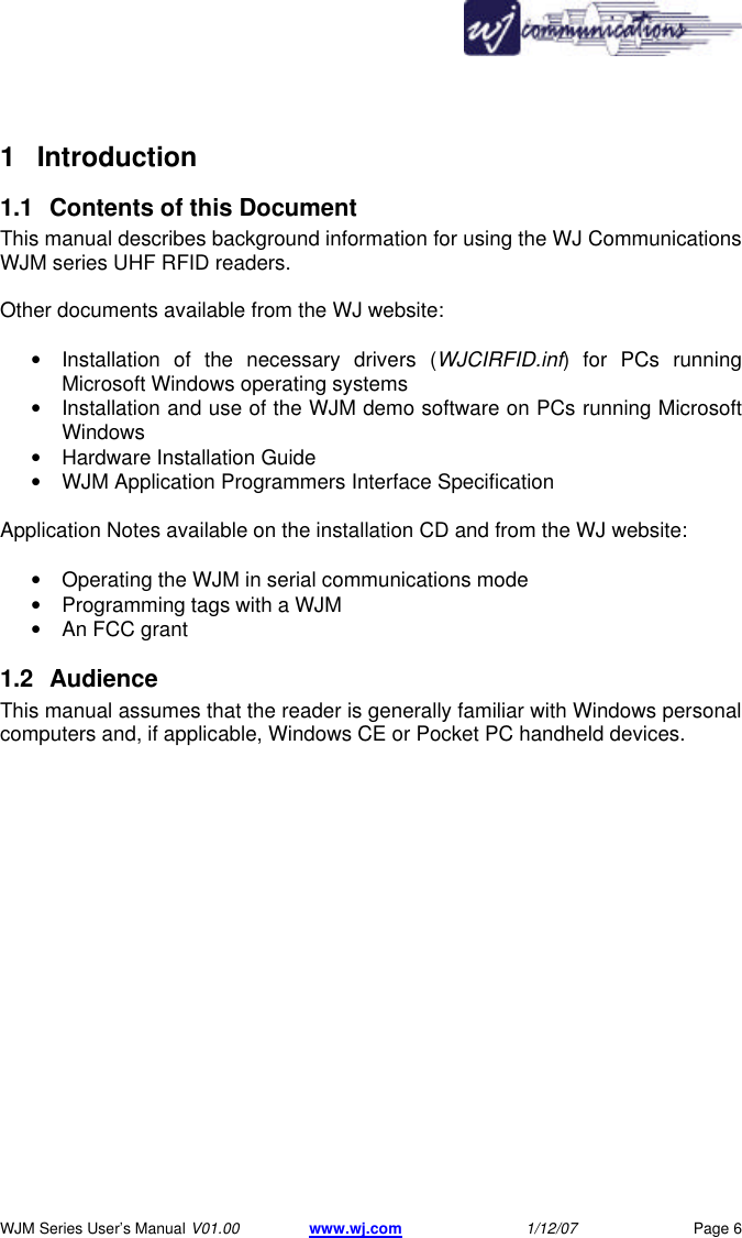       WJM Series User&rsquo;s Manual V01.00 www.wj.com 1/12/07 Page 6 1 Introduction  1.1 Contents of this Document  This manual describes background information for using the WJ Communications WJM series UHF RFID readers.   Other documents available from the WJ website:  &bull; Installation of the necessary drivers (WJCIRFID.inf) for PCs running Microsoft Windows operating systems &bull; Installation and use of the WJM demo software on PCs running Microsoft Windows &bull; Hardware Installation Guide &bull; WJM Application Programmers Interface Specification Application Notes available on the installation CD and from the WJ website:  &bull; Operating the WJM in serial communications mode  &bull; Programming tags with a WJM  &bull; An FCC grant  1.2 Audience  This manual assumes that the reader is generally familiar with Windows personal computers and, if applicable, Windows CE or Pocket PC handheld devices.   