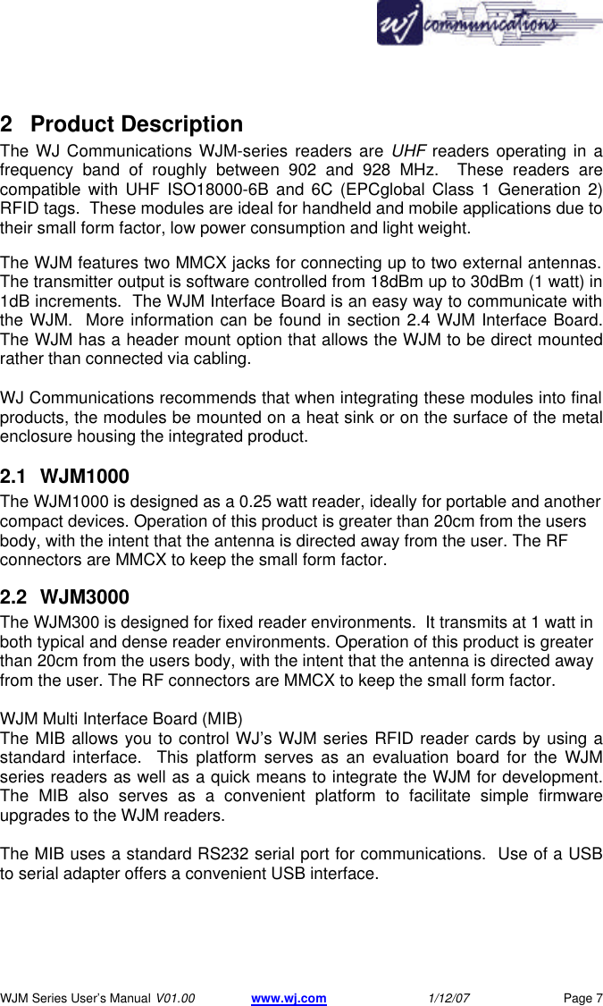       WJM Series User&rsquo;s Manual V01.00 www.wj.com 1/12/07 Page 7 2 Product Description  The WJ Communications WJM-series readers are UHF readers operating in a frequency band of roughly between 902 and 928 MHz.  These readers are compatible with UHF ISO18000-6B and 6C (EPCglobal Class 1 Generation 2) RFID tags.  These modules are ideal for handheld and mobile applications due to their small form factor, low power consumption and light weight. The WJM features two MMCX jacks for connecting up to two external antennas.  The transmitter output is software controlled from 18dBm up to 30dBm (1 watt) in 1dB increments.  The WJM Interface Board is an easy way to communicate with the WJM.  More information can be found in section 2.4 WJM Interface Board.  The WJM has a header mount option that allows the WJM to be direct mounted rather than connected via cabling.    WJ Communications recommends that when integrating these modules into final  products, the modules be mounted on a heat sink or on the surface of the metal enclosure housing the integrated product. 2.1 WJM1000 The WJM1000 is designed as a 0.25 watt reader, ideally for portable and another compact devices. Operation of this product is greater than 20cm from the users body, with the intent that the antenna is directed away from the user. The RF connectors are MMCX to keep the small form factor. 2.2 WJM3000 The WJM300 is designed for fixed reader environments.  It transmits at 1 watt in both typical and dense reader environments. Operation of this product is greater than 20cm from the users body, with the intent that the antenna is directed away from the user. The RF connectors are MMCX to keep the small form factor.  WJM Multi Interface Board (MIB) The MIB allows you to control WJ&rsquo;s WJM series RFID reader cards by using a standard interface.  This platform serves as an evaluation board for the WJM series readers as well as a quick means to integrate the WJM for development.   The MIB also serves as a convenient platform to facilitate simple firmware upgrades to the WJM readers.  The MIB uses a standard RS232 serial port for communications.  Use of a USB to serial adapter offers a convenient USB interface. 