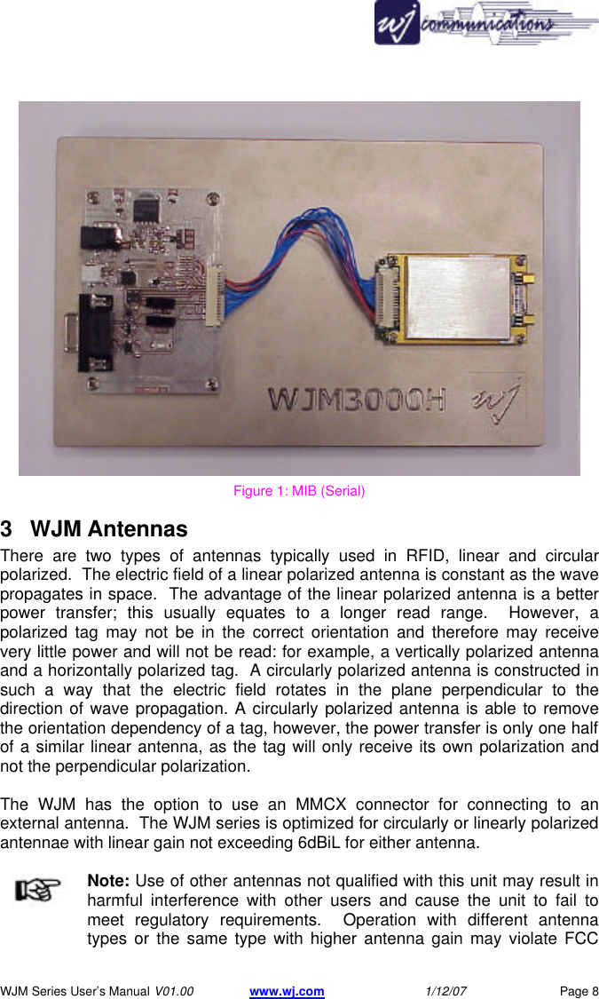       WJM Series User&rsquo;s Manual V01.00 www.wj.com 1/12/07 Page 8  Figure 1: MIB (Serial) 3 WJM Antennas There are two types of antennas typically used in RFID, linear and circular polarized.  The electric field of a linear polarized antenna is constant as the wave propagates in space.  The advantage of the linear polarized antenna is a better power transfer; this usually equates to a longer read range.  However, a polarized tag may not be in the correct orientation and therefore may receive very little power and will not be read: for example, a vertically polarized antenna and a horizontally polarized tag.  A circularly polarized antenna is constructed in such a way that the electric field rotates in the plane perpendicular to the direction of wave propagation. A circularly polarized antenna is able to remove the orientation dependency of a tag, however, the power transfer is only one half of a similar linear antenna, as the tag will only receive its own polarization and not the perpendicular polarization.  The WJM has the option to use an MMCX connector for connecting to an external antenna.  The WJM series is optimized for circularly or linearly polarized antennae with linear gain not exceeding 6dBiL for either antenna. Note: Use of other antennas not qualified with this unit may result in harmful interference with other users and cause the unit to fail to meet regulatory requirements.  Operation with different antenna types or the same type with higher antenna gain may violate FCC 