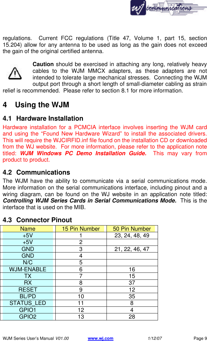       WJM Series User&rsquo;s Manual V01.00 www.wj.com 1/12/07 Page 9 regulations.  Current FCC regulations (Title 47, Volume 1, part 15, section 15.204) allow for any antenna to be used as long as the gain does not exceed the gain of the original certified antenna.  Caution should be exercised in attaching any long, relatively heavy cables to the WJM MMCX adapters, as these adapters are not intended to tolerate large mechanical stresses.  Connecting the WJM output port through a short length of small-diameter cabling as strain relief is recommended.  Please refer to section 8.1 for more information. 4  Using the WJM  4.1 Hardware Installation Hardware installation for a PCMCIA interface involves inserting the WJM card and using the &ldquo;Found New Hardware Wizard&rdquo; to install the associated drivers.  This will require the WJCIRFID.inf file found on the installation CD or downloaded from the WJ website.  For more information, please refer to the application note titled:  WJM Windows PC Demo Installation Guide.  This may vary from product to product. 4.2 Communications The WJM have the ability to communicate via a serial communications mode.  More information on the serial communications interface, including pinout and a wiring diagram, can be found on the WJ website in an application note titled: Controlling WJM Series Cards in Serial Communications Mode.  This is the interface that is used on the MIB. 4.3 Connector Pinout Name 15 Pin Number 50 Pin Number +5V 1 23, 24, 48, 49 +5V 2   GND 3 21, 22, 46, 47 GND 4   N/C 5   WJM-ENABLE 6 16 TX 7 15 RX 8 37 RESET 9 12 BL/PD 10 35 STATUS_LED 11 8 GPIO1 12 4 GPIO2 13 28 