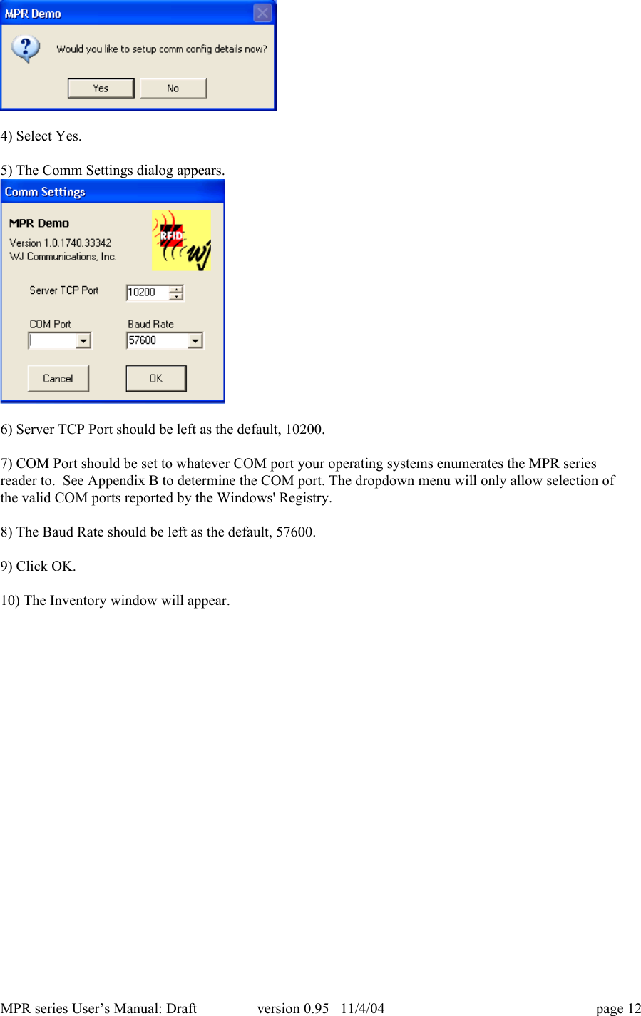 MPR series User&rsquo;s Manual: Draft version 0.95   11/4/04 page 124) Select Yes.5) The Comm Settings dialog appears.6) Server TCP Port should be left as the default, 10200.7) COM Port should be set to whatever COM port your operating systems enumerates the MPR seriesreader to.  See Appendix B to determine the COM port. The dropdown menu will only allow selection ofthe valid COM ports reported by the Windows' Registry.8) The Baud Rate should be left as the default, 57600.9) Click OK.10) The Inventory window will appear.