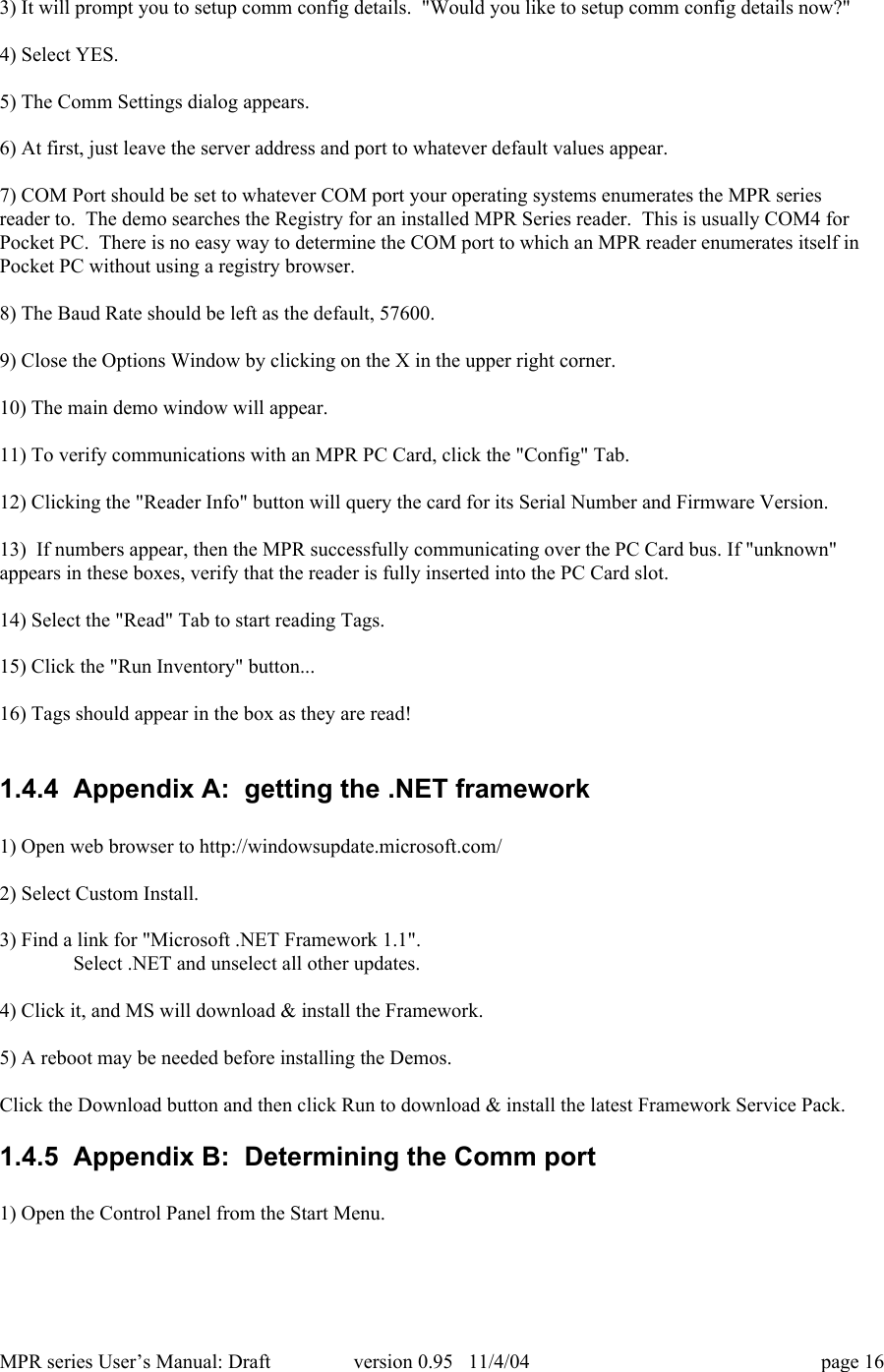 MPR series User&rsquo;s Manual: Draft version 0.95   11/4/04 page 163) It will prompt you to setup comm config details.  "Would you like to setup comm config details now?"4) Select YES.5) The Comm Settings dialog appears.6) At first, just leave the server address and port to whatever default values appear.7) COM Port should be set to whatever COM port your operating systems enumerates the MPR seriesreader to.  The demo searches the Registry for an installed MPR Series reader.  This is usually COM4 forPocket PC.  There is no easy way to determine the COM port to which an MPR reader enumerates itself inPocket PC without using a registry browser.8) The Baud Rate should be left as the default, 57600.9) Close the Options Window by clicking on the X in the upper right corner.10) The main demo window will appear.11) To verify communications with an MPR PC Card, click the "Config" Tab.12) Clicking the "Reader Info" button will query the card for its Serial Number and Firmware Version.13)  If numbers appear, then the MPR successfully communicating over the PC Card bus. If "unknown"appears in these boxes, verify that the reader is fully inserted into the PC Card slot.14) Select the "Read" Tab to start reading Tags.15) Click the "Run Inventory" button...16) Tags should appear in the box as they are read!1.4.4  Appendix A:  getting the .NET framework1) Open web browser to http://windowsupdate.microsoft.com/2) Select Custom Install.3) Find a link for "Microsoft .NET Framework 1.1".Select .NET and unselect all other updates.4) Click it, and MS will download &amp; install the Framework.5) A reboot may be needed before installing the Demos.Click the Download button and then click Run to download &amp; install the latest Framework Service Pack.1.4.5  Appendix B:  Determining the Comm port1) Open the Control Panel from the Start Menu.
