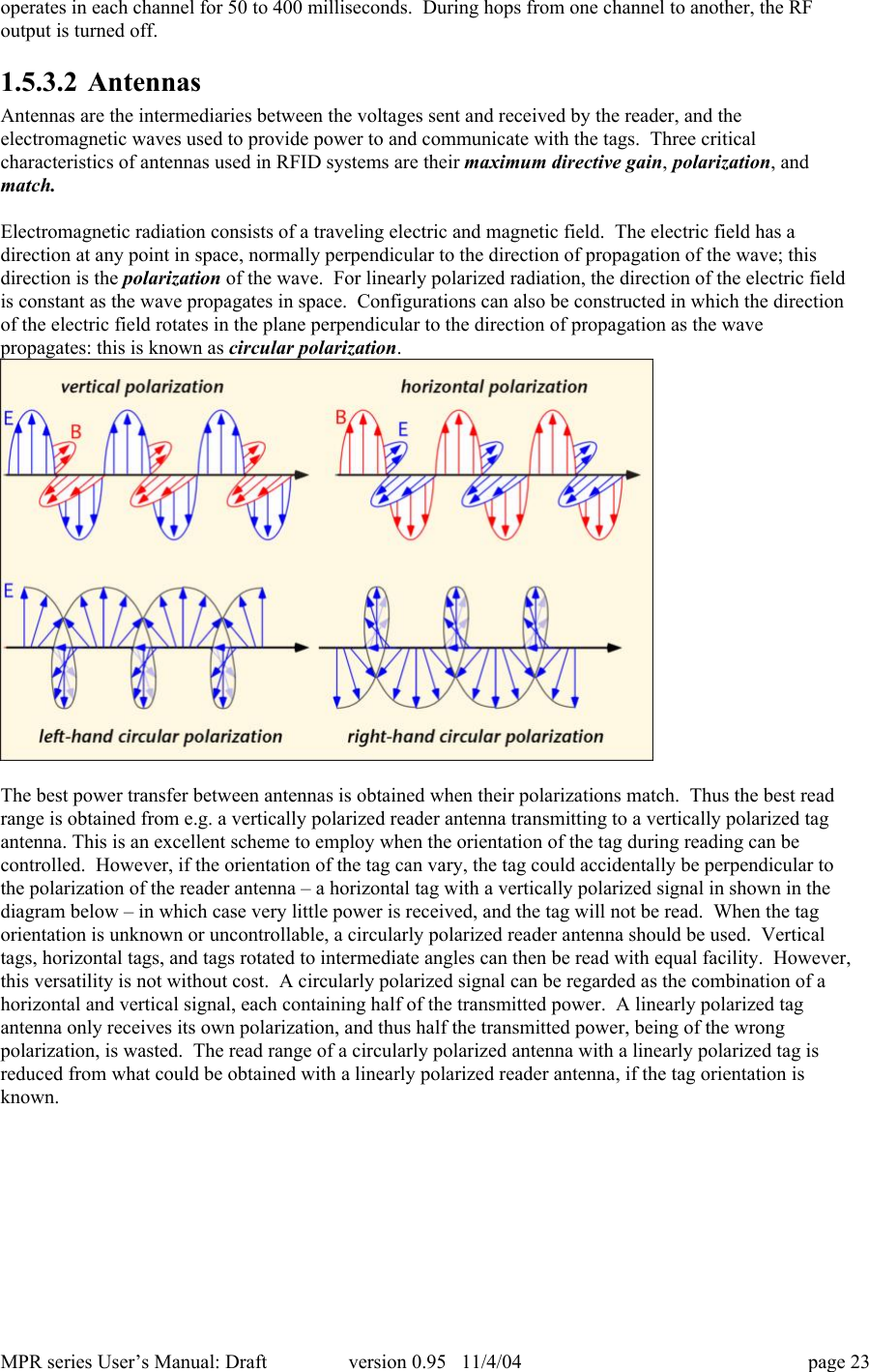 MPR series User&rsquo;s Manual: Draft version 0.95   11/4/04 page 23operates in each channel for 50 to 400 milliseconds.  During hops from one channel to another, the RFoutput is turned off.1.5.3.2 AntennasAntennas are the intermediaries between the voltages sent and received by the reader, and theelectromagnetic waves used to provide power to and communicate with the tags.  Three criticalcharacteristics of antennas used in RFID systems are their maximum directive gain, polarization, andmatch.Electromagnetic radiation consists of a traveling electric and magnetic field.  The electric field has adirection at any point in space, normally perpendicular to the direction of propagation of the wave; thisdirection is the polarization of the wave.  For linearly polarized radiation, the direction of the electric fieldis constant as the wave propagates in space.  Configurations can also be constructed in which the directionof the electric field rotates in the plane perpendicular to the direction of propagation as the wavepropagates: this is known as circular polarization.The best power transfer between antennas is obtained when their polarizations match.  Thus the best readrange is obtained from e.g. a vertically polarized reader antenna transmitting to a vertically polarized tagantenna. This is an excellent scheme to employ when the orientation of the tag during reading can becontrolled.  However, if the orientation of the tag can vary, the tag could accidentally be perpendicular tothe polarization of the reader antenna &ndash; a horizontal tag with a vertically polarized signal in shown in thediagram below &ndash; in which case very little power is received, and the tag will not be read.  When the tagorientation is unknown or uncontrollable, a circularly polarized reader antenna should be used.  Verticaltags, horizontal tags, and tags rotated to intermediate angles can then be read with equal facility.  However,this versatility is not without cost.  A circularly polarized signal can be regarded as the combination of ahorizontal and vertical signal, each containing half of the transmitted power.  A linearly polarized tagantenna only receives its own polarization, and thus half the transmitted power, being of the wrongpolarization, is wasted.  The read range of a circularly polarized antenna with a linearly polarized tag isreduced from what could be obtained with a linearly polarized reader antenna, if the tag orientation isknown.