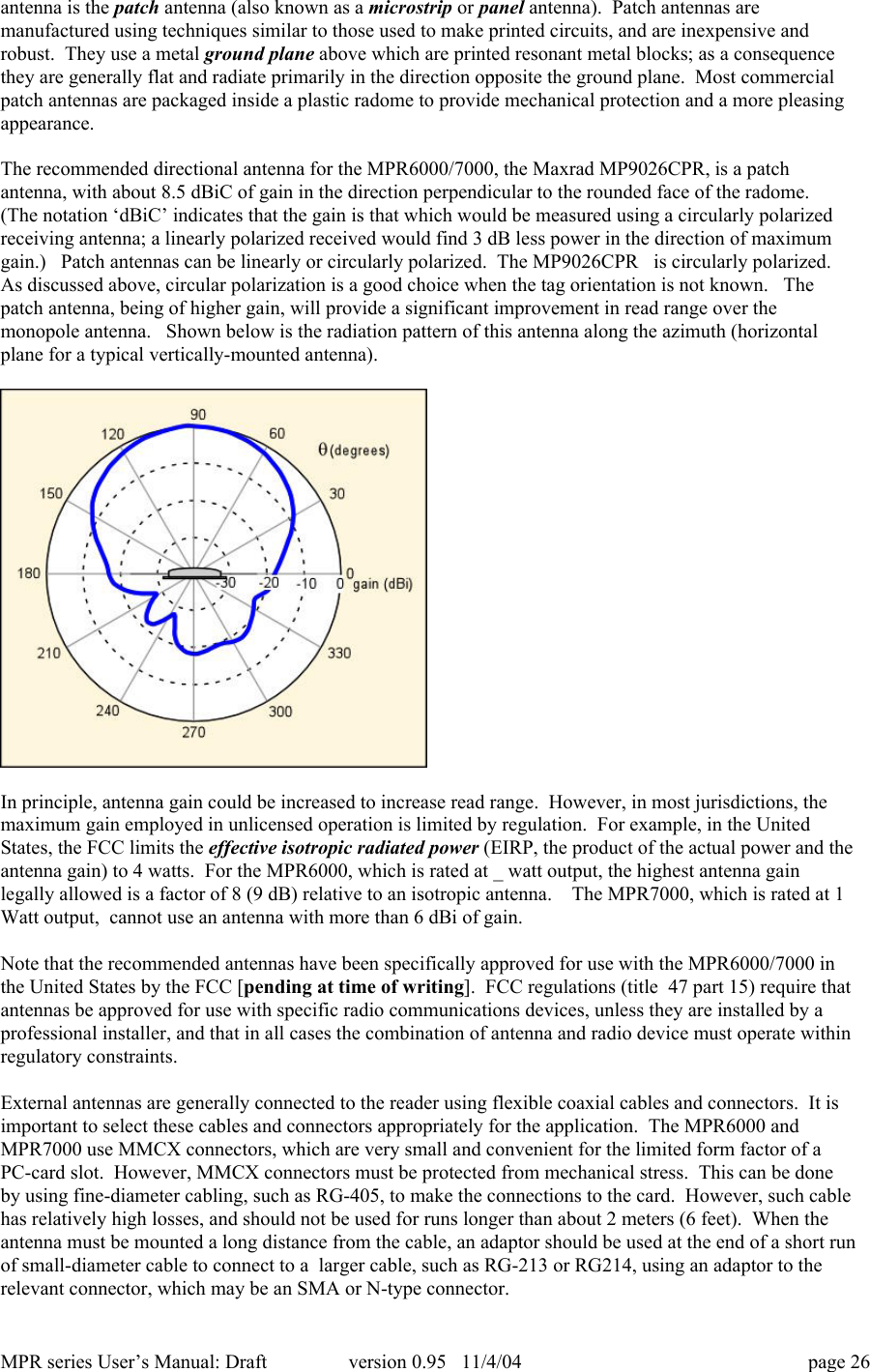 MPR series User&rsquo;s Manual: Draft version 0.95   11/4/04 page 26antenna is the patch antenna (also known as a microstrip or panel antenna).  Patch antennas aremanufactured using techniques similar to those used to make printed circuits, and are inexpensive androbust.  They use a metal ground plane above which are printed resonant metal blocks; as a consequencethey are generally flat and radiate primarily in the direction opposite the ground plane.  Most commercialpatch antennas are packaged inside a plastic radome to provide mechanical protection and a more pleasingappearance.The recommended directional antenna for the MPR6000/7000, the Maxrad MP9026CPR, is a patchantenna, with about 8.5 dBiC of gain in the direction perpendicular to the rounded face of the radome.(The notation &lsquo;dBiC&rsquo; indicates that the gain is that which would be measured using a circularly polarizedreceiving antenna; a linearly polarized received would find 3 dB less power in the direction of maximumgain.)   Patch antennas can be linearly or circularly polarized.  The MP9026CPR   is circularly polarized.As discussed above, circular polarization is a good choice when the tag orientation is not known.   Thepatch antenna, being of higher gain, will provide a significant improvement in read range over themonopole antenna.   Shown below is the radiation pattern of this antenna along the azimuth (horizontalplane for a typical vertically-mounted antenna).In principle, antenna gain could be increased to increase read range.  However, in most jurisdictions, themaximum gain employed in unlicensed operation is limited by regulation.  For example, in the UnitedStates, the FCC limits the effective isotropic radiated power (EIRP, the product of the actual power and theantenna gain) to 4 watts.  For the MPR6000, which is rated at _ watt output, the highest antenna gainlegally allowed is a factor of 8 (9 dB) relative to an isotropic antenna.    The MPR7000, which is rated at 1Watt output,  cannot use an antenna with more than 6 dBi of gain.Note that the recommended antennas have been specifically approved for use with the MPR6000/7000 inthe United States by the FCC [pending at time of writing].  FCC regulations (title  47 part 15) require thatantennas be approved for use with specific radio communications devices, unless they are installed by aprofessional installer, and that in all cases the combination of antenna and radio device must operate withinregulatory constraints.External antennas are generally connected to the reader using flexible coaxial cables and connectors.  It isimportant to select these cables and connectors appropriately for the application.  The MPR6000 andMPR7000 use MMCX connectors, which are very small and convenient for the limited form factor of aPC-card slot.  However, MMCX connectors must be protected from mechanical stress.  This can be doneby using fine-diameter cabling, such as RG-405, to make the connections to the card.  However, such cablehas relatively high losses, and should not be used for runs longer than about 2 meters (6 feet).  When theantenna must be mounted a long distance from the cable, an adaptor should be used at the end of a short runof small-diameter cable to connect to a  larger cable, such as RG-213 or RG214, using an adaptor to therelevant connector, which may be an SMA or N-type connector.