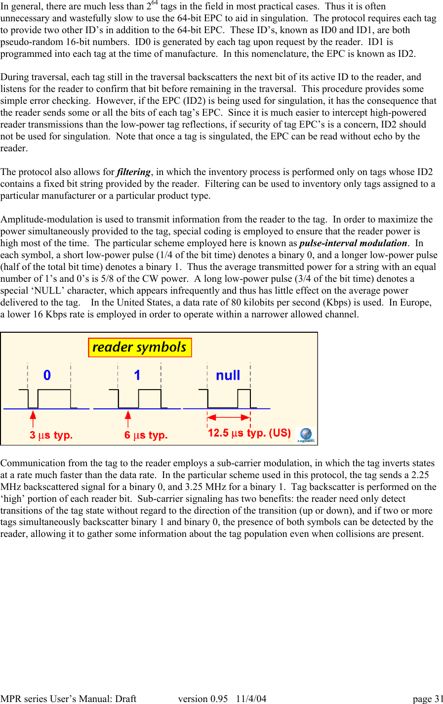 MPR series User&rsquo;s Manual: Draft version 0.95   11/4/04 page 31In general, there are much less than 264 tags in the field in most practical cases.  Thus it is oftenunnecessary and wastefully slow to use the 64-bit EPC to aid in singulation.  The protocol requires each tagto provide two other ID&rsquo;s in addition to the 64-bit EPC.  These ID&rsquo;s, known as ID0 and ID1, are bothpseudo-random 16-bit numbers.  ID0 is generated by each tag upon request by the reader.  ID1 isprogrammed into each tag at the time of manufacture.  In this nomenclature, the EPC is known as ID2.During traversal, each tag still in the traversal backscatters the next bit of its active ID to the reader, andlistens for the reader to confirm that bit before remaining in the traversal.  This procedure provides somesimple error checking.  However, if the EPC (ID2) is being used for singulation, it has the consequence thatthe reader sends some or all the bits of each tag&rsquo;s EPC.  Since it is much easier to intercept high-poweredreader transmissions than the low-power tag reflections, if security of tag EPC&rsquo;s is a concern, ID2 shouldnot be used for singulation.  Note that once a tag is singulated, the EPC can be read without echo by thereader.The protocol also allows for filtering, in which the inventory process is performed only on tags whose ID2contains a fixed bit string provided by the reader.  Filtering can be used to inventory only tags assigned to aparticular manufacturer or a particular product type.Amplitude-modulation is used to transmit information from the reader to the tag.  In order to maximize thepower simultaneously provided to the tag, special coding is employed to ensure that the reader power ishigh most of the time.  The particular scheme employed here is known as pulse-interval modulation.  Ineach symbol, a short low-power pulse (1/4 of the bit time) denotes a binary 0, and a longer low-power pulse(half of the total bit time) denotes a binary 1.  Thus the average transmitted power for a string with an equalnumber of 1&rsquo;s and 0&rsquo;s is 5/8 of the CW power.  A long low-power pulse (3/4 of the bit time) denotes aspecial &lsquo;NULL&rsquo; character, which appears infrequently and thus has little effect on the average powerdelivered to the tag.    In the United States, a data rate of 80 kilobits per second (Kbps) is used.  In Europe,a lower 16 Kbps rate is employed in order to operate within a narrower allowed channel.Communication from the tag to the reader employs a sub-carrier modulation, in which the tag inverts statesat a rate much faster than the data rate.  In the particular scheme used in this protocol, the tag sends a 2.25MHz backscattered signal for a binary 0, and 3.25 MHz for a binary 1.  Tag backscatter is performed on the&lsquo;high&rsquo; portion of each reader bit.  Sub-carrier signaling has two benefits: the reader need only detecttransitions of the tag state without regard to the direction of the transition (up or down), and if two or moretags simultaneously backscatter binary 1 and binary 0, the presence of both symbols can be detected by thereader, allowing it to gather some information about the tag population even when collisions are present.