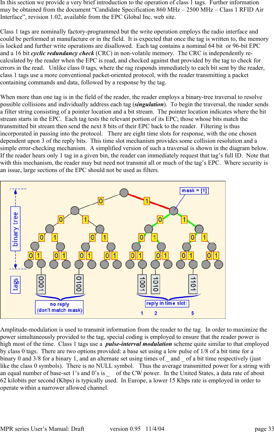 MPR series User&rsquo;s Manual: Draft version 0.95   11/4/04 page 33In this section we provide a very brief introduction to the operation of class 1 tags.  Further informationmay be obtained from the document &ldquo;Candidate Specification 860 MHz &ndash; 2500 MHz &ndash; Class 1 RFID AirInterface&rdquo;, revision 1.02, available from the EPC Global Inc. web site.Class 1 tags are nominally factory-programmed but the write operation employs the radio interface andcould be performed at manufacture or in the field.  It is expected that once the tag is written to, the memoryis locked and further write operations are disallowed.  Each tag contains a nominal 64 bit  or 96-bit EPCand a 16 bit cyclic redundancy check (CRC) in non-volatile memory.  The CRC is independently re-calculated by the reader when the EPC is read, and checked against that provided by the tag to check forerrors in the read.   Unlike class 0 tags, where the rag responds immediately to each bit sent by the reader,class 1 tags use a more conventional packet-oriented protocol, with the reader transmitting a packetcontaining commands and data, followed by a response by the tag.When more than one tag is in the field of the reader, the reader employs a binary-tree traversal to resolvepossible collisions and individually address each tag (singulation).  To begin the traversal, the reader sendsa filter string consisting of a pointer location and a bit stream.  The pointer location indicates where the bitstream starts in the EPC.  Each tag tests the relevant portion of its EPC; those whose bits match thetransmitted bit stream then send the next 8 bits of their EPC back to the reader.  Filtering is thusincorporated in passing into the protocol.   There are eight time slots for response, with the one chosendependent upon 3 of the reply bits.  This time slot mechanism provides some collision resolution and asimple error-checking mechanism.  A simplified version of such a traversal is shown in the diagram below.If the reader hears only 1 tag in a given bin, the reader can immediately request that tag&rsquo;s full ID.  Note thatwith this mechanism, the reader may but need not transmit all or much of the tag&rsquo;s EPC.  Where security isan issue, large sections of the EPC should not be used as filters.Amplitude-modulation is used to transmit information from the reader to the tag.  In order to maximize thepower simultaneously provided to the tag, special coding is employed to ensure that the reader power ishigh most of the time.  Class 1 tags use a  pulse-interval modulation scheme quite similar to that employedby class 0 tags.  There are two options provided: a base set using a low pulse of 1/8 of a bit time for abinary 0 and 3/8 for a binary 1, and an alternate set using times of _ and _ of a bit time respectively (justlike the class 0 symbols).  There is no NULL symbol.   Thus the average transmitted power for a string withan equal number of base-set 1&rsquo;s and 0&rsquo;s is _  of the CW power.  In the United States, a data rate of about62 kilobits per second (Kbps) is typically used.  In Europe, a lower 15 Kbps rate is employed in order tooperate within a narrower allowed channel.