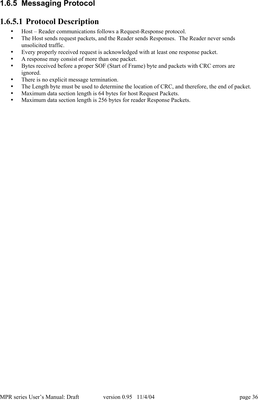MPR series User&rsquo;s Manual: Draft version 0.95   11/4/04 page 361.6.5  Messaging Protocol1.6.5.1 Protocol Description&bull; Host &ndash; Reader communications follows a Request-Response protocol.&bull; The Host sends request packets, and the Reader sends Responses.  The Reader never sendsunsolicited traffic.&bull; Every properly received request is acknowledged with at least one response packet.&bull; A response may consist of more than one packet.&bull; Bytes received before a proper SOF (Start of Frame) byte and packets with CRC errors areignored.&bull; There is no explicit message termination.&bull; The Length byte must be used to determine the location of CRC, and therefore, the end of packet.&bull; Maximum data section length is 64 bytes for host Request Packets.&bull; Maximum data section length is 256 bytes for reader Response Packets.