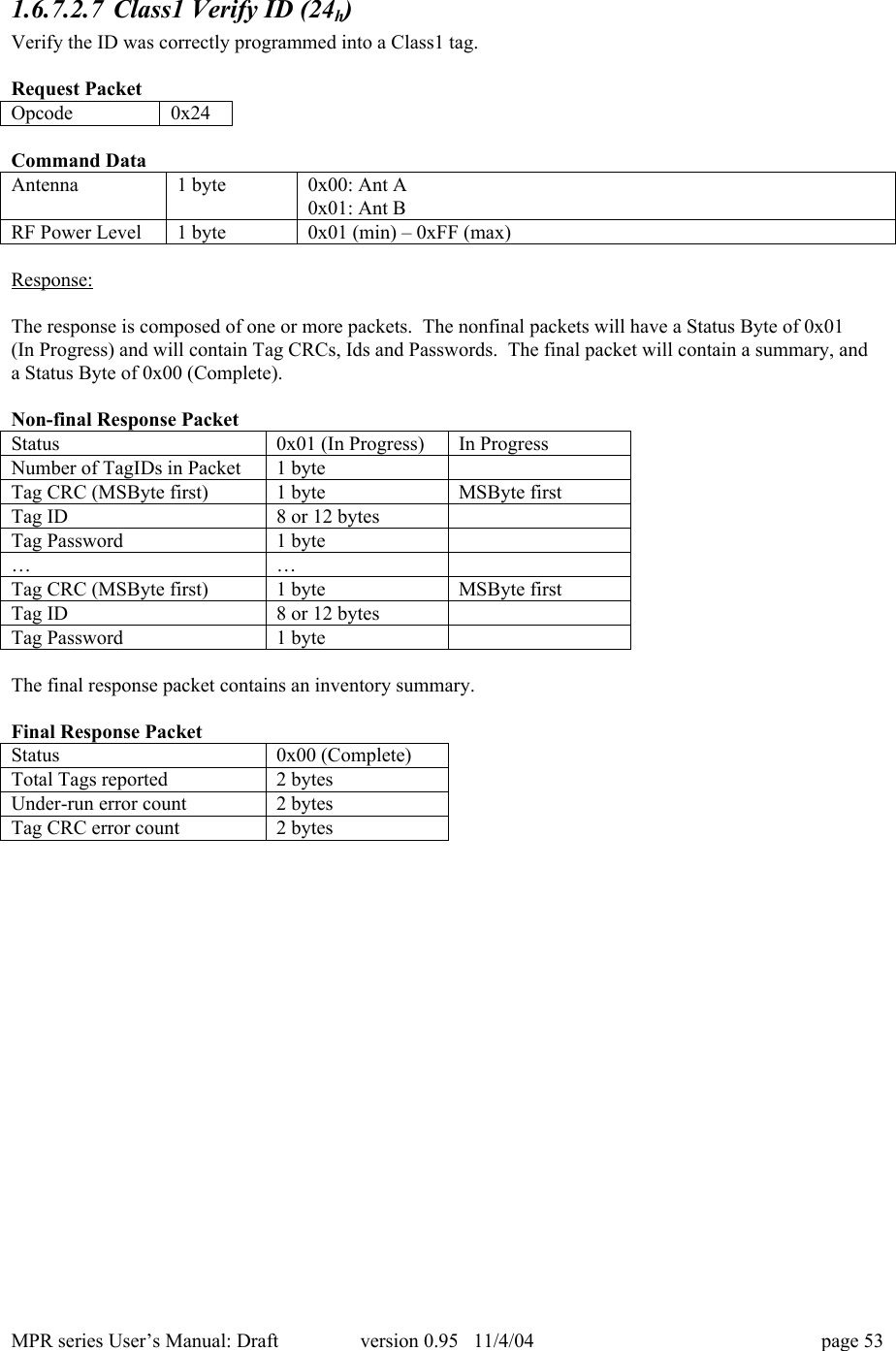 MPR series User&rsquo;s Manual: Draft version 0.95   11/4/04 page 531.6.7.2.7 Class1 Verify ID (24h)Verify the ID was correctly programmed into a Class1 tag.Request PacketOpcode0x24Command DataAntenna1 byte0x00: Ant A0x01: Ant BRF Power Level1 byte0x01 (min) &ndash; 0xFF (max)Response:The response is composed of one or more packets.  The nonfinal packets will have a Status Byte of 0x01(In Progress) and will contain Tag CRCs, Ids and Passwords.  The final packet will contain a summary, anda Status Byte of 0x00 (Complete).Non-final Response PacketStatus0x01 (In Progress)In ProgressNumber of TagIDs in Packet1 byteTag CRC (MSByte first)1 byteMSByte firstTag ID8 or 12 bytesTag Password1 byte&hellip;&hellip;Tag CRC (MSByte first)1 byteMSByte firstTag ID8 or 12 bytesTag Password1 byteThe final response packet contains an inventory summary.Final Response PacketStatus0x00 (Complete)Total Tags reported2 bytesUnder-run error count2 bytesTag CRC error count2 bytes