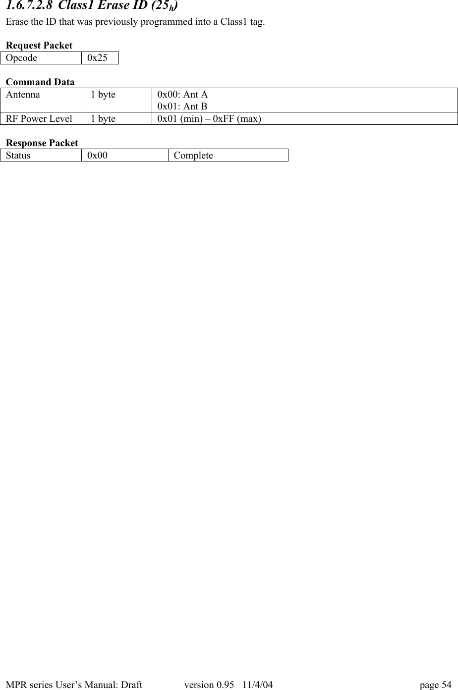 MPR series User&rsquo;s Manual: Draft version 0.95   11/4/04 page 541.6.7.2.8 Class1 Erase ID (25h)Erase the ID that was previously programmed into a Class1 tag.Request PacketOpcode0x25Command DataAntenna1 byte0x00: Ant A0x01: Ant BRF Power Level1 byte0x01 (min) &ndash; 0xFF (max)Response PacketStatus0x00Complete