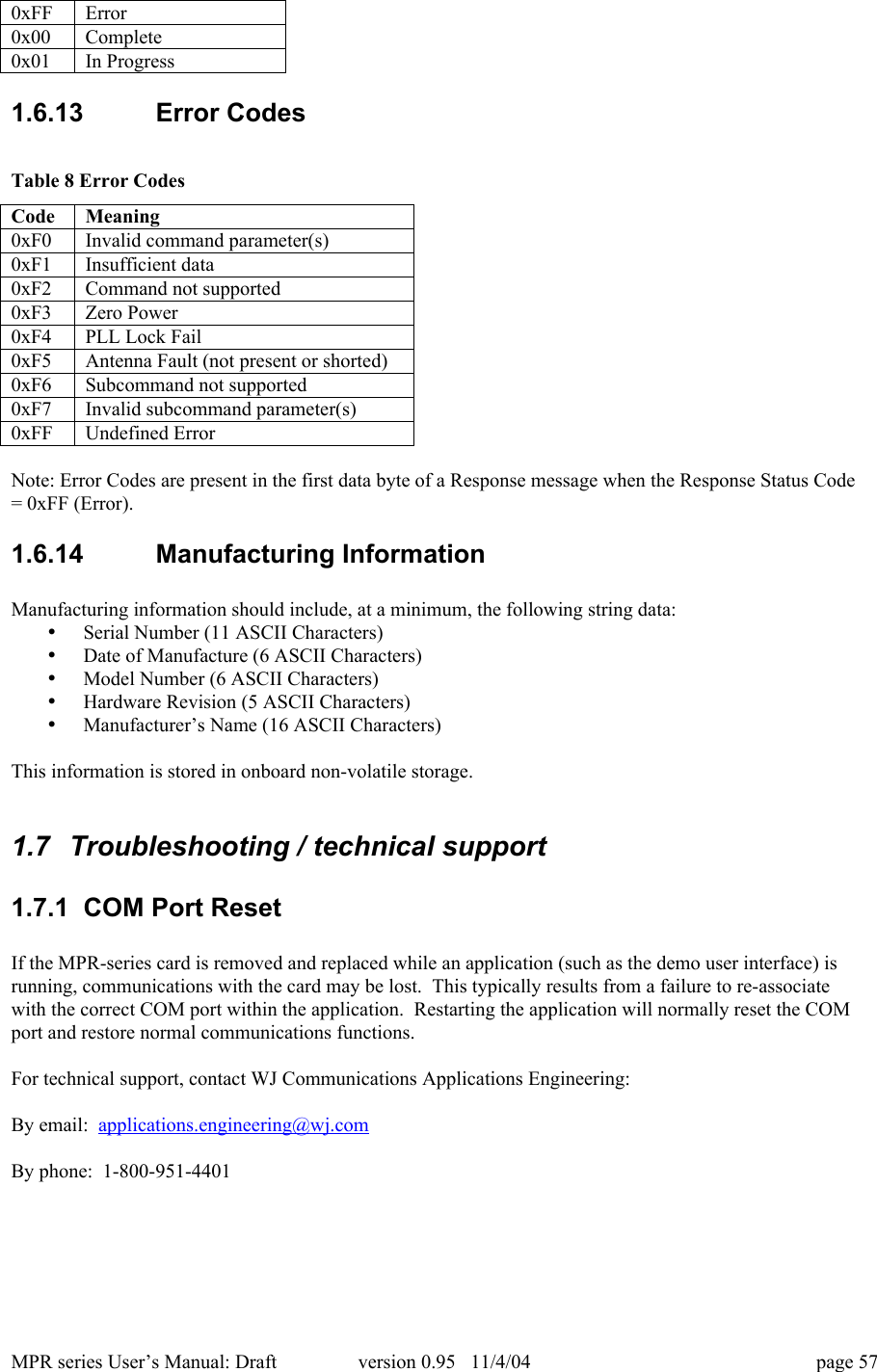 MPR series User&rsquo;s Manual: Draft version 0.95   11/4/04 page 570xFFError0x00Complete0x01In Progress1.6.13  Error CodesTable 8 Error CodesCodeMeaning0xF0Invalid command parameter(s)0xF1Insufficient data0xF2Command not supported0xF3Zero Power0xF4PLL Lock Fail0xF5Antenna Fault (not present or shorted)0xF6Subcommand not supported0xF7Invalid subcommand parameter(s)0xFFUndefined ErrorNote: Error Codes are present in the first data byte of a Response message when the Response Status Code= 0xFF (Error).1.6.14  Manufacturing InformationManufacturing information should include, at a minimum, the following string data:&bull; Serial Number (11 ASCII Characters)&bull; Date of Manufacture (6 ASCII Characters)&bull; Model Number (6 ASCII Characters)&bull; Hardware Revision (5 ASCII Characters)&bull; Manufacturer&rsquo;s Name (16 ASCII Characters)This information is stored in onboard non-volatile storage.1.7  Troubleshooting / technical support1.7.1  COM Port ResetIf the MPR-series card is removed and replaced while an application (such as the demo user interface) isrunning, communications with the card may be lost.  This typically results from a failure to re-associatewith the correct COM port within the application.  Restarting the application will normally reset the COMport and restore normal communications functions.For technical support, contact WJ Communications Applications Engineering:By email:  applications.engineering@wj.comBy phone:  1-800-951-4401