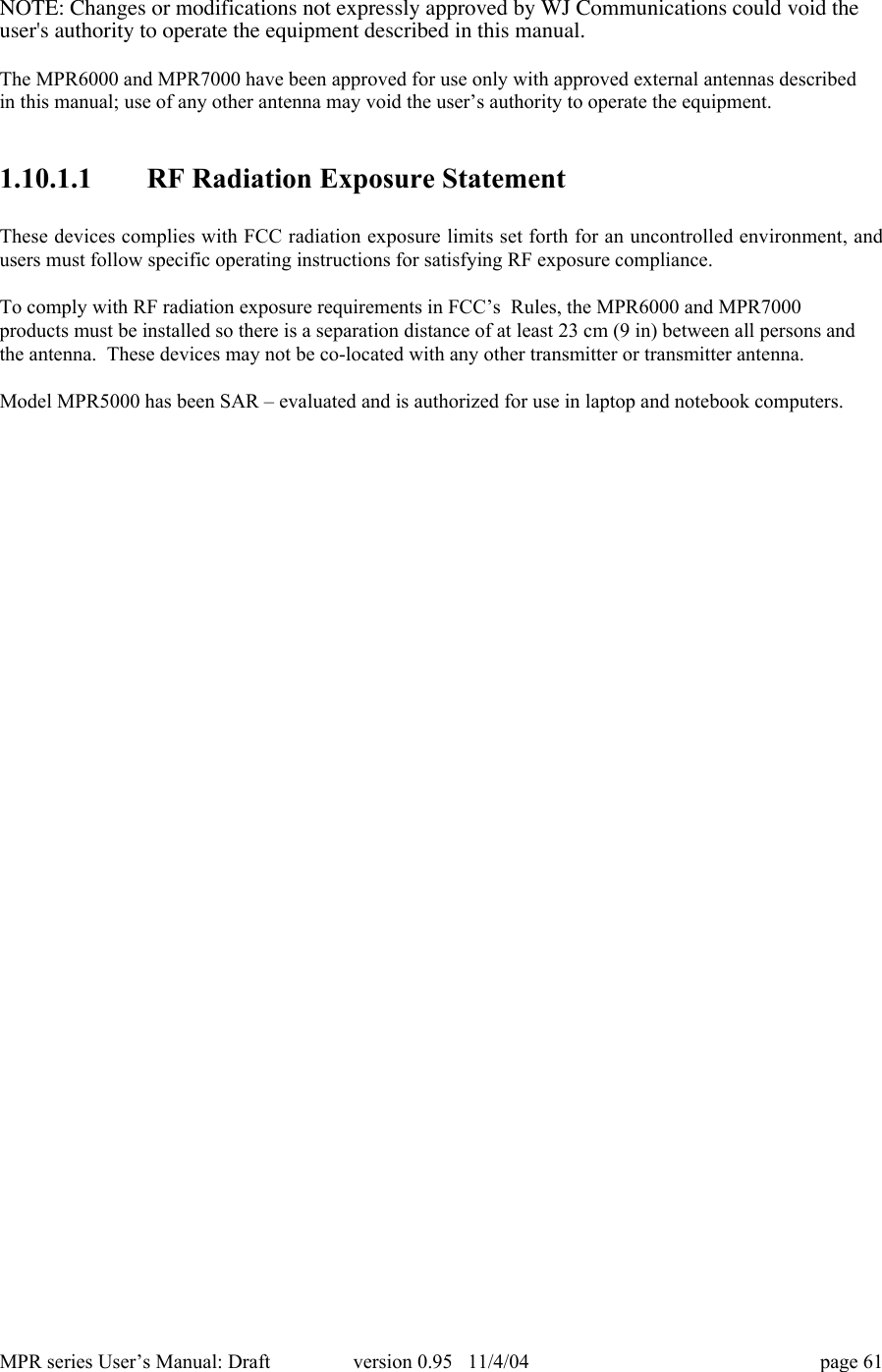 MPR series User&rsquo;s Manual: Draft version 0.95   11/4/04 page 61NOTE: Changes or modifications not expressly approved by WJ Communications could void theuser's authority to operate the equipment described in this manual.The MPR6000 and MPR7000 have been approved for use only with approved external antennas describedin this manual; use of any other antenna may void the user&rsquo;s authority to operate the equipment.1.10.1.1 RF Radiation Exposure StatementThese devices complies with FCC radiation exposure limits set forth for an uncontrolled environment, andusers must follow specific operating instructions for satisfying RF exposure compliance.To comply with RF radiation exposure requirements in FCC&rsquo;s  Rules, the MPR6000 and MPR7000products must be installed so there is a separation distance of at least 23 cm (9 in) between all persons andthe antenna.  These devices may not be co-located with any other transmitter or transmitter antenna.Model MPR5000 has been SAR &ndash; evaluated and is authorized for use in laptop and notebook computers.