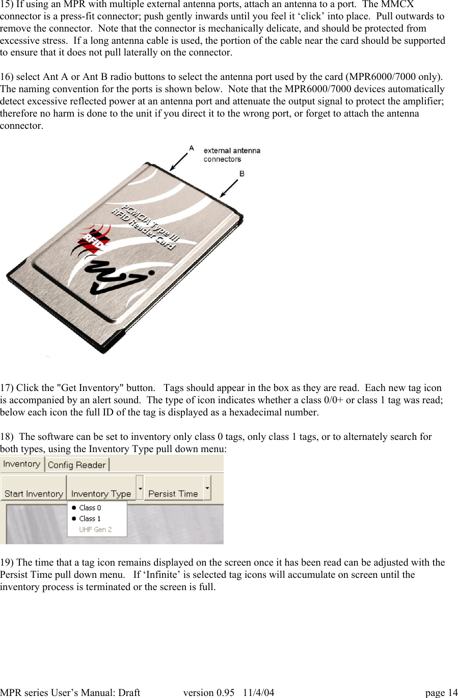 MPR series User&rsquo;s Manual: Draft version 0.95   11/4/04 page 1415) If using an MPR with multiple external antenna ports, attach an antenna to a port.  The MMCXconnector is a press-fit connector; push gently inwards until you feel it &lsquo;click&rsquo; into place.  Pull outwards toremove the connector.  Note that the connector is mechanically delicate, and should be protected fromexcessive stress.  If a long antenna cable is used, the portion of the cable near the card should be supportedto ensure that it does not pull laterally on the connector.16) select Ant A or Ant B radio buttons to select the antenna port used by the card (MPR6000/7000 only).The naming convention for the ports is shown below.  Note that the MPR6000/7000 devices automaticallydetect excessive reflected power at an antenna port and attenuate the output signal to protect the amplifier;therefore no harm is done to the unit if you direct it to the wrong port, or forget to attach the antennaconnector.17) Click the "Get Inventory" button.   Tags should appear in the box as they are read.  Each new tag iconis accompanied by an alert sound.  The type of icon indicates whether a class 0/0+ or class 1 tag was read;below each icon the full ID of the tag is displayed as a hexadecimal number.18)  The software can be set to inventory only class 0 tags, only class 1 tags, or to alternately search forboth types, using the Inventory Type pull down menu:19) The time that a tag icon remains displayed on the screen once it has been read can be adjusted with thePersist Time pull down menu.   If &lsquo;Infinite&rsquo; is selected tag icons will accumulate on screen until theinventory process is terminated or the screen is full.
