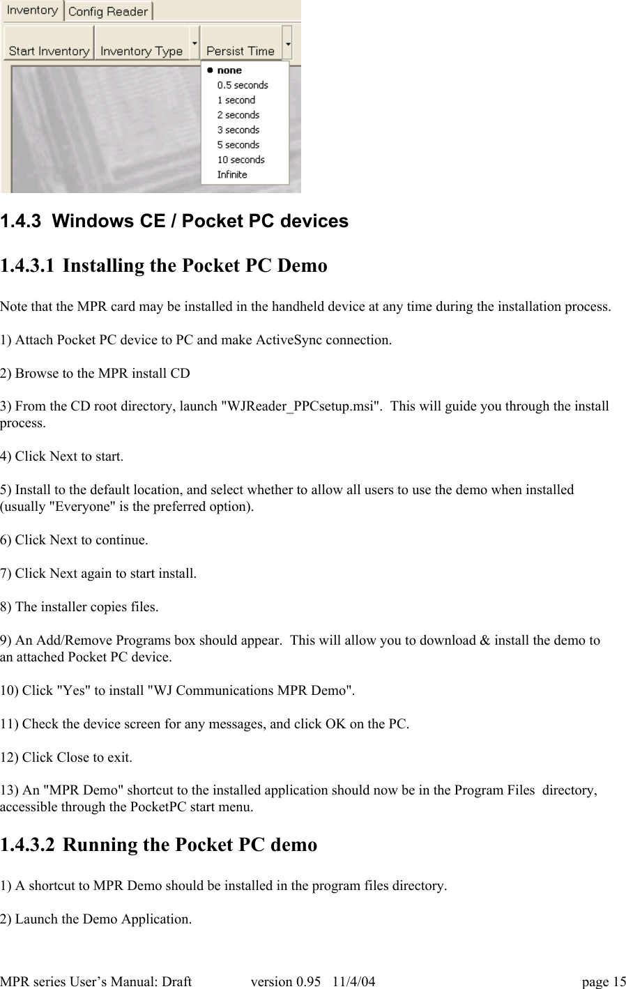MPR series User&rsquo;s Manual: Draft version 0.95   11/4/04 page 151.4.3  Windows CE / Pocket PC devices1.4.3.1 Installing the Pocket PC DemoNote that the MPR card may be installed in the handheld device at any time during the installation process.1) Attach Pocket PC device to PC and make ActiveSync connection.2) Browse to the MPR install CD3) From the CD root directory, launch "WJReader_PPCsetup.msi".  This will guide you through the installprocess.4) Click Next to start.5) Install to the default location, and select whether to allow all users to use the demo when installed(usually "Everyone" is the preferred option).6) Click Next to continue.7) Click Next again to start install.8) The installer copies files.9) An Add/Remove Programs box should appear.  This will allow you to download &amp; install the demo toan attached Pocket PC device.10) Click "Yes" to install "WJ Communications MPR Demo".11) Check the device screen for any messages, and click OK on the PC.12) Click Close to exit.13) An "MPR Demo" shortcut to the installed application should now be in the Program Files  directory,accessible through the PocketPC start menu.1.4.3.2 Running the Pocket PC demo1) A shortcut to MPR Demo should be installed in the program files directory.2) Launch the Demo Application.