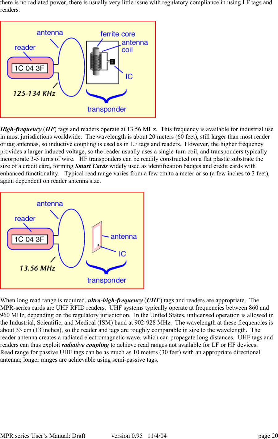 MPR series User&rsquo;s Manual: Draft version 0.95   11/4/04 page 20there is no radiated power, there is usually very little issue with regulatory compliance in using LF tags andreaders.High-frequency (HF) tags and readers operate at 13.56 MHz.  This frequency is available for industrial usein most jurisdictions worldwide.  The wavelength is about 20 meters (60 feet), still larger than most readeror tag antennas, so inductive coupling is used as in LF tags and readers.  However, the higher frequencyprovides a larger induced voltage, so the reader usually uses a single-turn coil, and transponders typicallyincorporate 3-5 turns of wire.   HF transponders can be readily constructed on a flat plastic substrate thesize of a credit card, forming Smart Cards widely used as identification badges and credit cards withenhanced functionality.   Typical read range varies from a few cm to a meter or so (a few inches to 3 feet),again dependent on reader antenna size.When long read range is required, ultra-high-frequency (UHF) tags and readers are appropriate.  TheMPR-series cards are UHF RFID readers.  UHF systems typically operate at frequencies between 860 and960 MHz, depending on the regulatory jurisdiction.  In the United States, unlicensed operation is allowed inthe Industrial, Scientific, and Medical (ISM) band at 902-928 MHz.  The wavelength at these frequencies isabout 33 cm (13 inches), so the reader and tags are roughly comparable in size to the wavelength.  Thereader antenna creates a radiated electromagnetic wave, which can propagate long distances.  UHF tags andreaders can thus exploit radiative coupling to achieve read ranges not available for LF or HF devices.Read range for passive UHF tags can be as much as 10 meters (30 feet) with an appropriate directionalantenna; longer ranges are achievable using semi-passive tags.