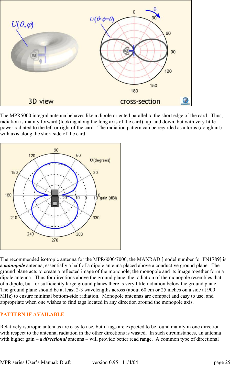 MPR series User&rsquo;s Manual: Draft version 0.95   11/4/04 page 25The MPR5000 integral antenna behaves like a dipole oriented parallel to the short edge of the card.  Thus,radiation is mainly forward (looking along the long axis of the card), up, and down, but with very littlepower radiated to the left or right of the card.  The radiation pattern can be regarded as a torus (doughnut)with axis along the short side of the card.The recommended isotropic antenna for the MPR6000/7000, the MAXRAD [model number for PN1789] isa monopole antenna, essentially a half of a dipole antenna placed above a conductive ground plane.  Theground plane acts to create a reflected image of the monopole; the monopole and its image together form adipole antenna.  Thus for directions above the ground plane, the radiation of the monopole resembles thatof a dipole, but for sufficiently large ground planes there is very little radiation below the ground plane.The ground plane should be at least 2-3 wavelengths across (about 60 cm or 25 inches on a side at 900MHz) to ensure minimal bottom-side radiation.  Monopole antennas are compact and easy to use, andappropriate when one wishes to find tags located in any direction around the monopole axis.PATTERN IF AVAILABLERelatively isotropic antennas are easy to use, but if tags are expected to be found mainly in one directionwith respect to the antenna, radiation in the other directions is wasted.  In such circumstances, an antennawith higher gain &ndash; a directional antenna &ndash; will provide better read range.  A common type of directional