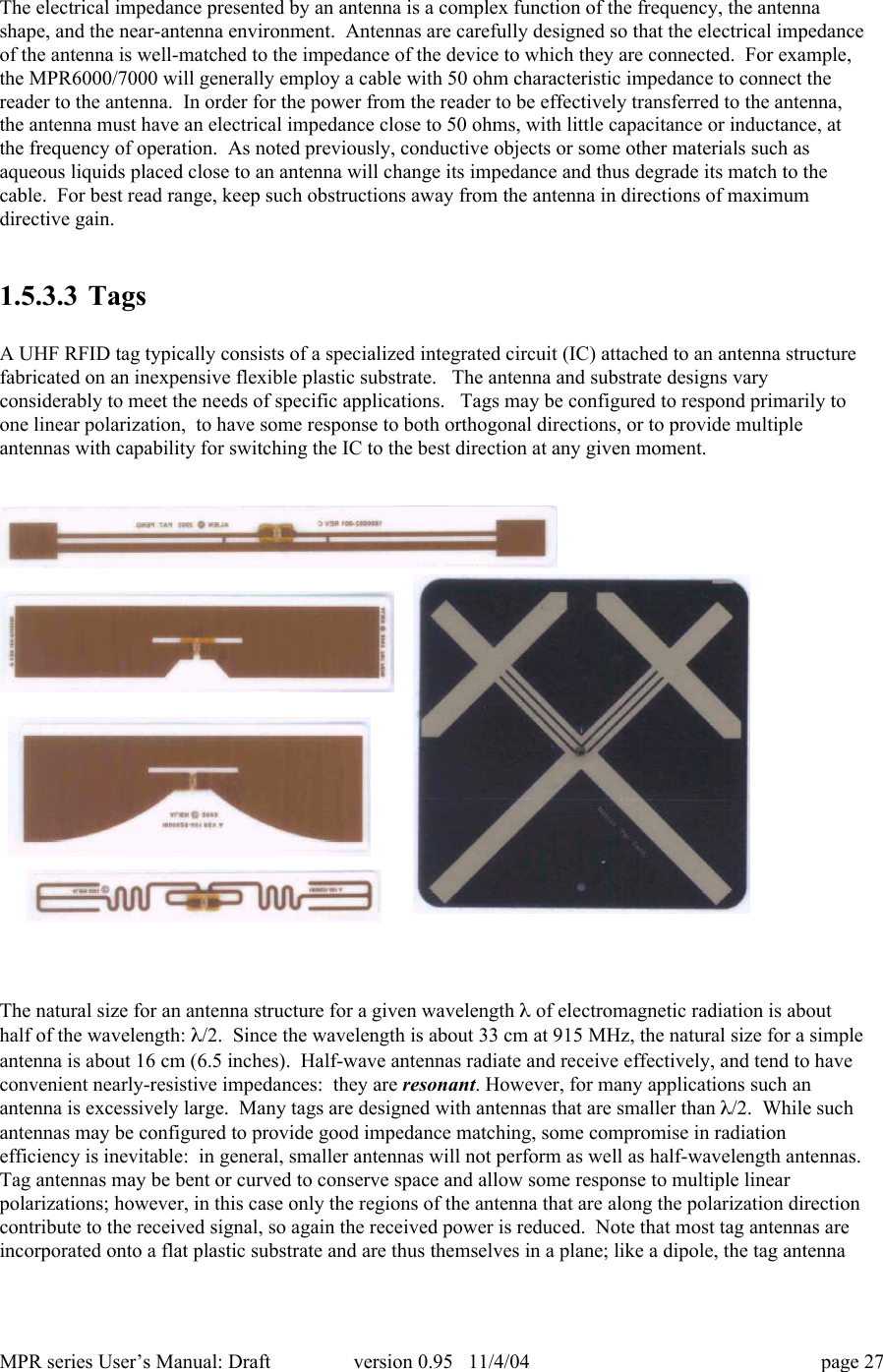 MPR series User&rsquo;s Manual: Draft version 0.95   11/4/04 page 27The electrical impedance presented by an antenna is a complex function of the frequency, the antennashape, and the near-antenna environment.  Antennas are carefully designed so that the electrical impedanceof the antenna is well-matched to the impedance of the device to which they are connected.  For example,the MPR6000/7000 will generally employ a cable with 50 ohm characteristic impedance to connect thereader to the antenna.  In order for the power from the reader to be effectively transferred to the antenna,the antenna must have an electrical impedance close to 50 ohms, with little capacitance or inductance, atthe frequency of operation.  As noted previously, conductive objects or some other materials such asaqueous liquids placed close to an antenna will change its impedance and thus degrade its match to thecable.  For best read range, keep such obstructions away from the antenna in directions of maximumdirective gain.1.5.3.3 TagsA UHF RFID tag typically consists of a specialized integrated circuit (IC) attached to an antenna structurefabricated on an inexpensive flexible plastic substrate.   The antenna and substrate designs varyconsiderably to meet the needs of specific applications.   Tags may be configured to respond primarily toone linear polarization,  to have some response to both orthogonal directions, or to provide multipleantennas with capability for switching the IC to the best direction at any given moment.The natural size for an antenna structure for a given wavelength l of electromagnetic radiation is abouthalf of the wavelength: l/2.  Since the wavelength is about 33 cm at 915 MHz, the natural size for a simpleantenna is about 16 cm (6.5 inches).  Half-wave antennas radiate and receive effectively, and tend to haveconvenient nearly-resistive impedances:  they are resonant. However, for many applications such anantenna is excessively large.  Many tags are designed with antennas that are smaller than l/2.  While suchantennas may be configured to provide good impedance matching, some compromise in radiationefficiency is inevitable:  in general, smaller antennas will not perform as well as half-wavelength antennas.Tag antennas may be bent or curved to conserve space and allow some response to multiple linearpolarizations; however, in this case only the regions of the antenna that are along the polarization directioncontribute to the received signal, so again the received power is reduced.  Note that most tag antennas areincorporated onto a flat plastic substrate and are thus themselves in a plane; like a dipole, the tag antenna