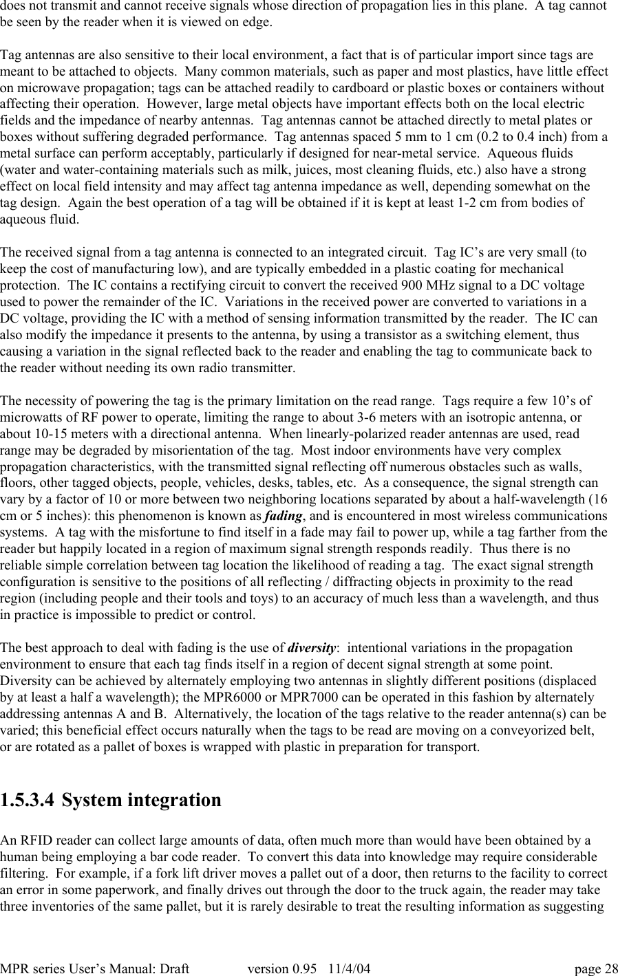 MPR series User&rsquo;s Manual: Draft version 0.95   11/4/04 page 28does not transmit and cannot receive signals whose direction of propagation lies in this plane.  A tag cannotbe seen by the reader when it is viewed on edge.Tag antennas are also sensitive to their local environment, a fact that is of particular import since tags aremeant to be attached to objects.  Many common materials, such as paper and most plastics, have little effecton microwave propagation; tags can be attached readily to cardboard or plastic boxes or containers withoutaffecting their operation.  However, large metal objects have important effects both on the local electricfields and the impedance of nearby antennas.  Tag antennas cannot be attached directly to metal plates orboxes without suffering degraded performance.  Tag antennas spaced 5 mm to 1 cm (0.2 to 0.4 inch) from ametal surface can perform acceptably, particularly if designed for near-metal service.  Aqueous fluids(water and water-containing materials such as milk, juices, most cleaning fluids, etc.) also have a strongeffect on local field intensity and may affect tag antenna impedance as well, depending somewhat on thetag design.  Again the best operation of a tag will be obtained if it is kept at least 1-2 cm from bodies ofaqueous fluid.The received signal from a tag antenna is connected to an integrated circuit.  Tag IC&rsquo;s are very small (tokeep the cost of manufacturing low), and are typically embedded in a plastic coating for mechanicalprotection.  The IC contains a rectifying circuit to convert the received 900 MHz signal to a DC voltageused to power the remainder of the IC.  Variations in the received power are converted to variations in aDC voltage, providing the IC with a method of sensing information transmitted by the reader.  The IC canalso modify the impedance it presents to the antenna, by using a transistor as a switching element, thuscausing a variation in the signal reflected back to the reader and enabling the tag to communicate back tothe reader without needing its own radio transmitter.The necessity of powering the tag is the primary limitation on the read range.  Tags require a few 10&rsquo;s ofmicrowatts of RF power to operate, limiting the range to about 3-6 meters with an isotropic antenna, orabout 10-15 meters with a directional antenna.  When linearly-polarized reader antennas are used, readrange may be degraded by misorientation of the tag.  Most indoor environments have very complexpropagation characteristics, with the transmitted signal reflecting off numerous obstacles such as walls,floors, other tagged objects, people, vehicles, desks, tables, etc.  As a consequence, the signal strength canvary by a factor of 10 or more between two neighboring locations separated by about a half-wavelength (16cm or 5 inches): this phenomenon is known as fading, and is encountered in most wireless communicationssystems.  A tag with the misfortune to find itself in a fade may fail to power up, while a tag farther from thereader but happily located in a region of maximum signal strength responds readily.  Thus there is noreliable simple correlation between tag location the likelihood of reading a tag.  The exact signal strengthconfiguration is sensitive to the positions of all reflecting / diffracting objects in proximity to the readregion (including people and their tools and toys) to an accuracy of much less than a wavelength, and thusin practice is impossible to predict or control.The best approach to deal with fading is the use of diversity:  intentional variations in the propagationenvironment to ensure that each tag finds itself in a region of decent signal strength at some point.Diversity can be achieved by alternately employing two antennas in slightly different positions (displacedby at least a half a wavelength); the MPR6000 or MPR7000 can be operated in this fashion by alternatelyaddressing antennas A and B.  Alternatively, the location of the tags relative to the reader antenna(s) can bevaried; this beneficial effect occurs naturally when the tags to be read are moving on a conveyorized belt,or are rotated as a pallet of boxes is wrapped with plastic in preparation for transport.1.5.3.4 System integrationAn RFID reader can collect large amounts of data, often much more than would have been obtained by ahuman being employing a bar code reader.  To convert this data into knowledge may require considerablefiltering.  For example, if a fork lift driver moves a pallet out of a door, then returns to the facility to correctan error in some paperwork, and finally drives out through the door to the truck again, the reader may takethree inventories of the same pallet, but it is rarely desirable to treat the resulting information as suggesting
