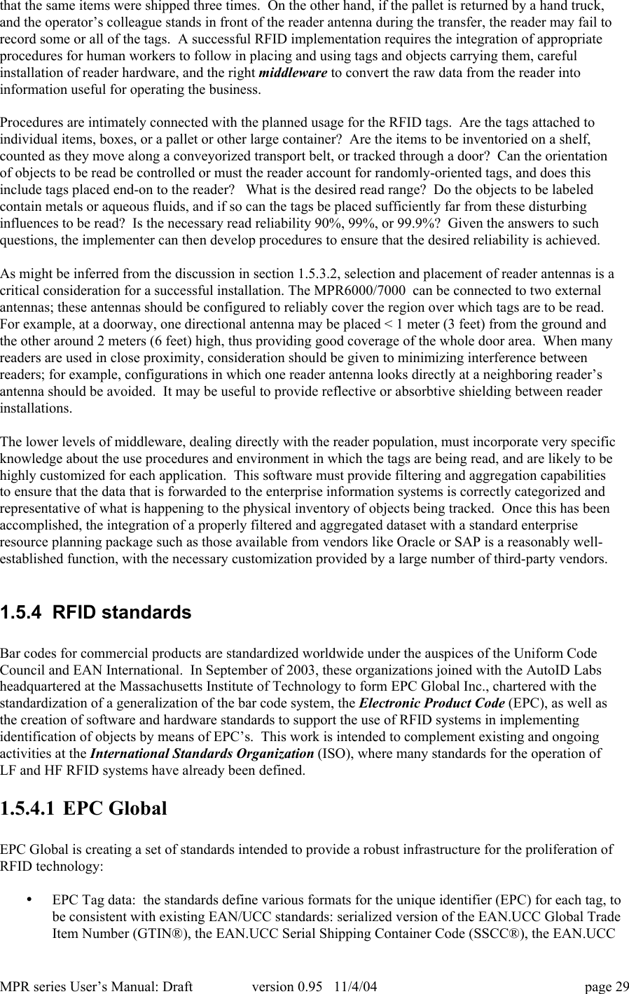 MPR series User&rsquo;s Manual: Draft version 0.95   11/4/04 page 29that the same items were shipped three times.  On the other hand, if the pallet is returned by a hand truck,and the operator&rsquo;s colleague stands in front of the reader antenna during the transfer, the reader may fail torecord some or all of the tags.  A successful RFID implementation requires the integration of appropriateprocedures for human workers to follow in placing and using tags and objects carrying them, carefulinstallation of reader hardware, and the right middleware to convert the raw data from the reader intoinformation useful for operating the business.Procedures are intimately connected with the planned usage for the RFID tags.  Are the tags attached toindividual items, boxes, or a pallet or other large container?  Are the items to be inventoried on a shelf,counted as they move along a conveyorized transport belt, or tracked through a door?  Can the orientationof objects to be read be controlled or must the reader account for randomly-oriented tags, and does thisinclude tags placed end-on to the reader?   What is the desired read range?  Do the objects to be labeledcontain metals or aqueous fluids, and if so can the tags be placed sufficiently far from these disturbinginfluences to be read?  Is the necessary read reliability 90%, 99%, or 99.9%?  Given the answers to suchquestions, the implementer can then develop procedures to ensure that the desired reliability is achieved.As might be inferred from the discussion in section 1.5.3.2, selection and placement of reader antennas is acritical consideration for a successful installation. The MPR6000/7000  can be connected to two externalantennas; these antennas should be configured to reliably cover the region over which tags are to be read.For example, at a doorway, one directional antenna may be placed < 1 meter (3 feet) from the ground andthe other around 2 meters (6 feet) high, thus providing good coverage of the whole door area.  When manyreaders are used in close proximity, consideration should be given to minimizing interference betweenreaders; for example, configurations in which one reader antenna looks directly at a neighboring reader&rsquo;santenna should be avoided.  It may be useful to provide reflective or absorbtive shielding between readerinstallations.The lower levels of middleware, dealing directly with the reader population, must incorporate very specificknowledge about the use procedures and environment in which the tags are being read, and are likely to behighly customized for each application.  This software must provide filtering and aggregation capabilitiesto ensure that the data that is forwarded to the enterprise information systems is correctly categorized andrepresentative of what is happening to the physical inventory of objects being tracked.  Once this has beenaccomplished, the integration of a properly filtered and aggregated dataset with a standard enterpriseresource planning package such as those available from vendors like Oracle or SAP is a reasonably well-established function, with the necessary customization provided by a large number of third-party vendors.1.5.4  RFID standardsBar codes for commercial products are standardized worldwide under the auspices of the Uniform CodeCouncil and EAN International.  In September of 2003, these organizations joined with the AutoID Labsheadquartered at the Massachusetts Institute of Technology to form EPC Global Inc., chartered with thestandardization of a generalization of the bar code system, the Electronic Product Code (EPC), as well asthe creation of software and hardware standards to support the use of RFID systems in implementingidentification of objects by means of EPC&rsquo;s.  This work is intended to complement existing and ongoingactivities at the International Standards Organization (ISO), where many standards for the operation ofLF and HF RFID systems have already been defined.1.5.4.1 EPC GlobalEPC Global is creating a set of standards intended to provide a robust infrastructure for the proliferation ofRFID technology:&bull; EPC Tag data:  the standards define various formats for the unique identifier (EPC) for each tag, tobe consistent with existing EAN/UCC standards: serialized version of the EAN.UCC Global TradeItem Number (GTIN&reg;), the EAN.UCC Serial Shipping Container Code (SSCC&reg;), the EAN.UCC