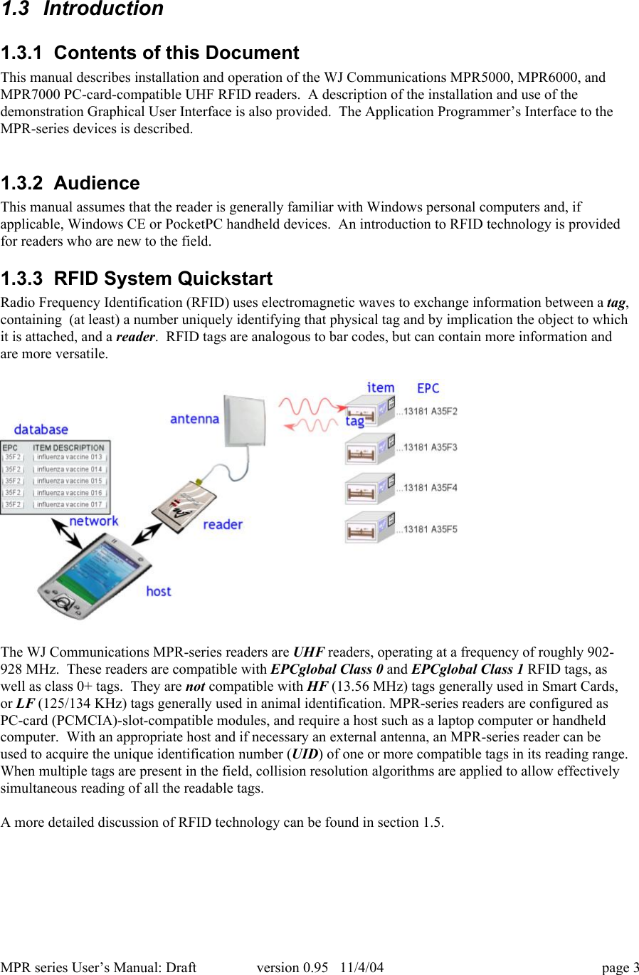 MPR series User&rsquo;s Manual: Draft version 0.95   11/4/04 page 31.3  Introduction1.3.1  Contents of this DocumentThis manual describes installation and operation of the WJ Communications MPR5000, MPR6000, andMPR7000 PC-card-compatible UHF RFID readers.  A description of the installation and use of thedemonstration Graphical User Interface is also provided.  The Application Programmer&rsquo;s Interface to theMPR-series devices is described.1.3.2  AudienceThis manual assumes that the reader is generally familiar with Windows personal computers and, ifapplicable, Windows CE or PocketPC handheld devices.  An introduction to RFID technology is providedfor readers who are new to the field.1.3.3  RFID System QuickstartRadio Frequency Identification (RFID) uses electromagnetic waves to exchange information between a tag,containing  (at least) a number uniquely identifying that physical tag and by implication the object to whichit is attached, and a reader.  RFID tags are analogous to bar codes, but can contain more information andare more versatile.The WJ Communications MPR-series readers are UHF readers, operating at a frequency of roughly 902-928 MHz.  These readers are compatible with EPCglobal Class 0 and EPCglobal Class 1 RFID tags, aswell as class 0+ tags.  They are not compatible with HF (13.56 MHz) tags generally used in Smart Cards,or LF (125/134 KHz) tags generally used in animal identification. MPR-series readers are configured asPC-card (PCMCIA)-slot-compatible modules, and require a host such as a laptop computer or handheldcomputer.  With an appropriate host and if necessary an external antenna, an MPR-series reader can beused to acquire the unique identification number (UID) of one or more compatible tags in its reading range.When multiple tags are present in the field, collision resolution algorithms are applied to allow effectivelysimultaneous reading of all the readable tags.A more detailed discussion of RFID technology can be found in section 1.5.
