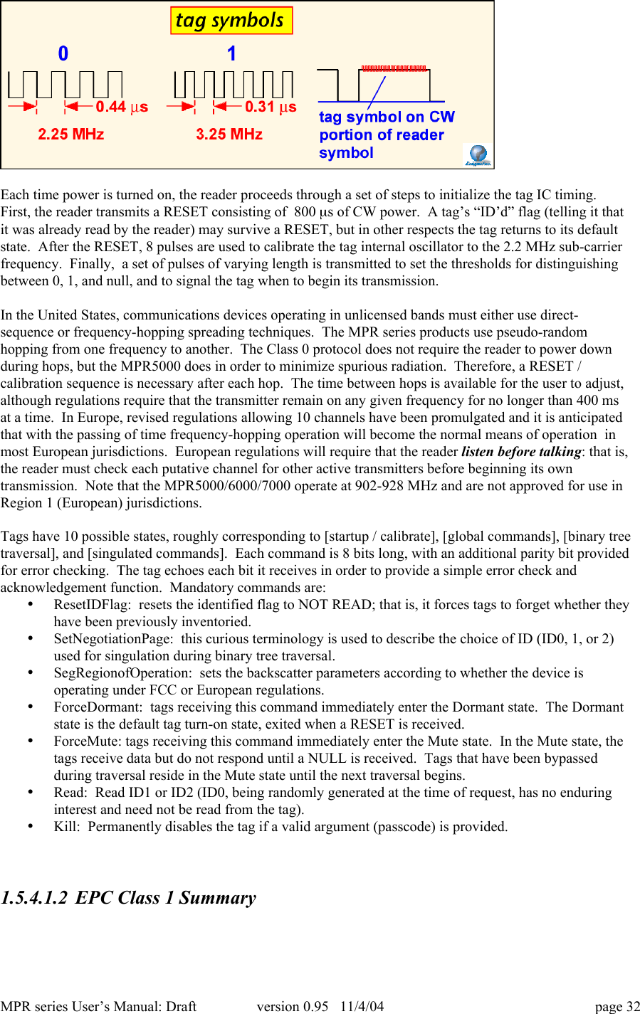 MPR series User&rsquo;s Manual: Draft version 0.95   11/4/04 page 32Each time power is turned on, the reader proceeds through a set of steps to initialize the tag IC timing.First, the reader transmits a RESET consisting of  800 ms of CW power.  A tag&rsquo;s &ldquo;ID&rsquo;d&rdquo; flag (telling it thatit was already read by the reader) may survive a RESET, but in other respects the tag returns to its defaultstate.  After the RESET, 8 pulses are used to calibrate the tag internal oscillator to the 2.2 MHz sub-carrierfrequency.  Finally,  a set of pulses of varying length is transmitted to set the thresholds for distinguishingbetween 0, 1, and null, and to signal the tag when to begin its transmission.In the United States, communications devices operating in unlicensed bands must either use direct-sequence or frequency-hopping spreading techniques.  The MPR series products use pseudo-randomhopping from one frequency to another.  The Class 0 protocol does not require the reader to power downduring hops, but the MPR5000 does in order to minimize spurious radiation.  Therefore, a RESET /calibration sequence is necessary after each hop.  The time between hops is available for the user to adjust,although regulations require that the transmitter remain on any given frequency for no longer than 400 msat a time.  In Europe, revised regulations allowing 10 channels have been promulgated and it is anticipatedthat with the passing of time frequency-hopping operation will become the normal means of operation  inmost European jurisdictions.  European regulations will require that the reader listen before talking: that is,the reader must check each putative channel for other active transmitters before beginning its owntransmission.  Note that the MPR5000/6000/7000 operate at 902-928 MHz and are not approved for use inRegion 1 (European) jurisdictions.Tags have 10 possible states, roughly corresponding to [startup / calibrate], [global commands], [binary treetraversal], and [singulated commands].  Each command is 8 bits long, with an additional parity bit providedfor error checking.  The tag echoes each bit it receives in order to provide a simple error check andacknowledgement function.  Mandatory commands are:&bull; ResetIDFlag:  resets the identified flag to NOT READ; that is, it forces tags to forget whether theyhave been previously inventoried.&bull; SetNegotiationPage:  this curious terminology is used to describe the choice of ID (ID0, 1, or 2)used for singulation during binary tree traversal.&bull; SegRegionofOperation:  sets the backscatter parameters according to whether the device isoperating under FCC or European regulations.&bull; ForceDormant:  tags receiving this command immediately enter the Dormant state.  The Dormantstate is the default tag turn-on state, exited when a RESET is received.&bull; ForceMute: tags receiving this command immediately enter the Mute state.  In the Mute state, thetags receive data but do not respond until a NULL is received.  Tags that have been bypassedduring traversal reside in the Mute state until the next traversal begins.&bull; Read:  Read ID1 or ID2 (ID0, being randomly generated at the time of request, has no enduringinterest and need not be read from the tag).&bull; Kill:  Permanently disables the tag if a valid argument (passcode) is provided.1.5.4.1.2 EPC Class 1 Summary