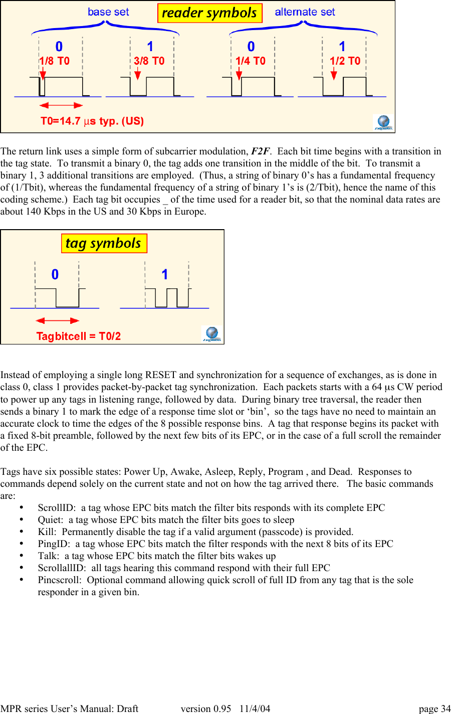 MPR series User&rsquo;s Manual: Draft version 0.95   11/4/04 page 34The return link uses a simple form of subcarrier modulation, F2F.  Each bit time begins with a transition inthe tag state.  To transmit a binary 0, the tag adds one transition in the middle of the bit.  To transmit abinary 1, 3 additional transitions are employed.  (Thus, a string of binary 0&rsquo;s has a fundamental frequencyof (1/Tbit), whereas the fundamental frequency of a string of binary 1&rsquo;s is (2/Tbit), hence the name of thiscoding scheme.)  Each tag bit occupies _ of the time used for a reader bit, so that the nominal data rates areabout 140 Kbps in the US and 30 Kbps in Europe.Instead of employing a single long RESET and synchronization for a sequence of exchanges, as is done inclass 0, class 1 provides packet-by-packet tag synchronization.  Each packets starts with a 64 ms CW periodto power up any tags in listening range, followed by data.  During binary tree traversal, the reader thensends a binary 1 to mark the edge of a response time slot or &lsquo;bin&rsquo;,  so the tags have no need to maintain anaccurate clock to time the edges of the 8 possible response bins.  A tag that response begins its packet witha fixed 8-bit preamble, followed by the next few bits of its EPC, or in the case of a full scroll the remainderof the EPC.Tags have six possible states: Power Up, Awake, Asleep, Reply, Program , and Dead.  Responses tocommands depend solely on the current state and not on how the tag arrived there.   The basic commandsare:&bull; ScrollID:  a tag whose EPC bits match the filter bits responds with its complete EPC&bull; Quiet:  a tag whose EPC bits match the filter bits goes to sleep&bull; Kill:  Permanently disable the tag if a valid argument (passcode) is provided.&bull; PingID:  a tag whose EPC bits match the filter responds with the next 8 bits of its EPC&bull; Talk:  a tag whose EPC bits match the filter bits wakes up&bull; ScrollallID:  all tags hearing this command respond with their full EPC&bull; Pincscroll:  Optional command allowing quick scroll of full ID from any tag that is the soleresponder in a given bin.