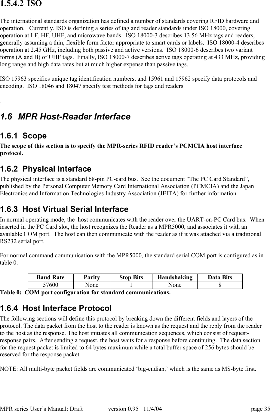 MPR series User&rsquo;s Manual: Draft version 0.95   11/4/04 page 351.5.4.2 ISOThe international standards organization has defined a number of standards covering RFID hardware andoperation.   Currently, ISO is defining a series of tag and reader standards under ISO 18000, coveringoperation at LF, HF, UHF, and microwave bands.  ISO 18000-3 describes 13.56 MHz tags and readers,generally assuming a thin, flexible form factor appropriate to smart cards or labels.  ISO 18000-4 describesoperation at 2.45 GHz, including both passive and active versions.  ISO 18000-6 describes two variantforms (A and B) of UHF tags.  Finally, ISO 18000-7 describes active tags operating at 433 MHz, providinglong range and high data rates but at much higher expense than passive tags.ISO 15963 specifies unique tag identification numbers, and 15961 and 15962 specify data protocols andencoding.  ISO 18046 and 18047 specify test methods for tags and readers..1.6  MPR Host-Reader Interface1.6.1  ScopeThe scope of this section is to specify the MPR-series RFID reader&rsquo;s PCMCIA host interfaceprotocol.1.6.2  Physical interfaceThe physical interface is a standard 68-pin PC-card bus.  See the document &ldquo;The PC Card Standard&rdquo;,published by the Personal Computer Memory Card International Association (PCMCIA) and the JapanElectronics and Information Technologies Industry Association (JEITA) for further information.1.6.3  Host Virtual Serial InterfaceIn normal operating mode, the  host communicates with the reader over the UART-on-PC Card bus.  Wheninserted in the PC Card slot, the host recognizes the Reader as a MPR5000, and associates it with anavailable COM port.  The host can then communicate with the reader as if it was attached via a traditionalRS232 serial port.For normal command communication with the MPR5000, the standard serial COM port is configured as intable 0.Baud RateParityStop BitsHandshakingData Bits57600None1None8Table 0:  COM port configuration for standard communications.1.6.4  Host Interface ProtocolThe following sections will define this protocol by breaking down the different fields and layers of theprotocol. The data packet from the host to the reader is known as the request and the reply from the readerto the host as the response. The host initiates all communication sequences, which consist of request-response pairs.  After sending a request, the host waits for a response before continuing.  The data sectionfor the request packet is limited to 64 bytes maximum while a total buffer space of 256 bytes should bereserved for the response packet.NOTE: All multi-byte packet fields are communicated &lsquo;big-endian,&rsquo; which is the same as MS-byte first.